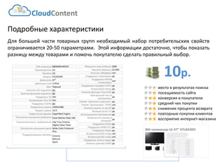 10р. 
CloudContent 
место в результатах поиска 
посещаемость сайта 
конверсия в покупатели 
средний чек покупки 
снижение процента возврата 
повторные покупки клиентов 
восприятие интернет-магазина 
Подробные характеристики 
Длябольшейчаститоварныхгруппнеобходимыйнаборпотребительскихсвойствограничивается20-50параметрами.Этойинформациидостаточно,чтобыпоказатьразницумеждутоварамиипомочьпокупателюсделатьправильныйвыбор. 
ЖК-телевизор LG 47” 47LN540V 
EAN-штрихкод: 
8806085440593 
Производитель: 
LG 
Линейка: 
LN 
Модель: 
47LN540V 
Диагональ: 
47" 
Диагональ (см): 
119см 
Цвет: 
Черный 
Наличие LED подсветки: 
Да 
Наличие фоновой подсветки: 
Да 
Поддержка 3D: 
Нет 
Конвертация 2D в 3D: 
Нет 
Поддержка FullHD: 
Да 
Разрешение экрана: 
1920x1080 
Формат экрана: 
16:9 
Графический движок: 
HyperReal Engine 
Технологии улучшения развертки: 
Clear Motion Rate 100 
Технологии улучш. изображения: 
24p True CinemaDigital Clean View 
Технологии улучшения цвета: 
Wide Color Enhancer Plus 
Поддерживаемые режимы: 
CinemaNaturalSport 
Мощность звука (общая): 
20Вт 
Звуковая формула: 
2x10Вт 
Наличие сабвуфера: 
нет 
Поддержка стереозвука: 
да 
Поддержка NICAM (стереозвук): 
нет 
Поддержка стандарта HDTV: 
да 
Аналоговый тюнер: 
да 
Наличие функции Time Shift: 
да 
Электронный гид по программам: 
да 
Режим "картинка в картинке": 
да 
Режим "мультиэкран" (POP): 
нет 
Наличие защиты от детей: 
да 
Функция Smart TV: 
да 
Использование приложений: 
да 
Возможность выхода в Интернет: 
да 
Поддержка DLNA: 
да 
Поддержка HDMI-CEC: 
да 
Поддержка Skype: 
да 
Встроенный DVD плеер: 
нет 
Встроенный BD плеер: 
нет 
Поддержка записи видео: 
да 
Наличие разъема HDMI: 
да 
EAN-штрихкод: 
8806085440593 
Производитель: 
LG 
Линейка: 
LN 
Модель: 
47LN540V 
Диагональ: 
47" 
Диагональ (см): 
119см 
Цвет: 
Черный 
Наличие LED подсветки: 
Да 
Наличие фоновой подсветки: 
Да 
Поддержка 3D: 
Нет 
Конвертация 2D в 3D: 
Нет 
Поддержка Ful HD: 
Да 
Разрешение экрана: 
1920x1080 
Формат экрана: 
16:9 
Графический движок: 
HyperReal Engine 
Технологии улучшения развертки: 
Clear Motion Rate 100 
Технологии улучш. изображения: 
24p True CinemaDigital Clean View 
Технологии улучшения цвета: 
Wide Color Enhancer Plus 
Поддерживаемые режимы: 
CinemaNaturalSport 
Мощность звука (общая): 
20Вт 
Звуковая формула: 
2x10Вт 
Наличие сабвуфера: 
нет 
Поддержка стереозвука: 
да 
Поддержка NICAM (стереозвук): 
нет 
Поддержка стандарта HDTV: 
да 
Аналоговый тюнер: 
да 
Наличие функции Time Shift: 
да 
Электронный гид по программам: 
да 
Режим "картинка в картинке": 
да 
Режим "мультиэкран" (POP): 
нет 
Наличие защиты от детей: 
да 
Функция Smart TV: 
да 
Использование приложений: 
да 
Возможность выхода в Интернет: 
да 
Поддержка DLNA: 
да 
Поддержка HDMI-CEC: 
да 
Поддержка Skype: 
да 
Встроенный DVD плеер: 
нет 
Встроенный BD плеер: 
нет 
Наличие FM-радио: 
нет 
Поддержка записи видео: 
да 
Наличие разъема HDMI: 
да 
Cross-Sell –технология направлена на увеличение среднего чека путем мотивации на приобретение дополнительных товаров. Товары предлагаются исключительно совместимые по ключевым параметрам. В данном примере не приведены простейшие товары типа кабелей, флэшек и т.д. Для эффективной работы необходима донастройка модуля, чтобы учитывать ценовую политику интернет-магазина (например –преимущественно выводить товары с наибольшей маржей либо соответствующего ценового диапазона либо одного бренда с головным товаром и т.д.)  
