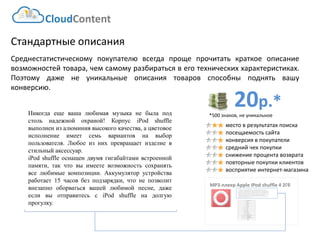 20р.* 
*500 знаков, не уникальное 
CloudContent 
место в результатах поиска 
посещаемость сайта 
конверсия в покупатели 
средний чек покупки 
снижение процента возврата 
повторные покупки клиентов 
восприятие интернет-магазина 
Стандартные описания 
Среднестатистическомупокупателювсегдапрощепрочитатькраткоеописаниевозможностейтовара,чемсамомуразбиратьсявеготехническиххарактеристиках. Поэтомудаженеуникальныеописаниятоваровспособныподнятьвашуконверсию. 
MP3-плеер Apple IPod shuffle 4 2Гб 
EAN-штрихкод: 
8806085440593 
Производитель: 
LG 
Линейка: 
LN 
Модель: 
47LN540V 
Диагональ: 
47" 
Диагональ (см): 
119см 
Цвет: 
Черный 
Наличие LED подсветки: 
Да 
Наличие фоновой подсветки: 
Да 
Поддержка 3D: 
Нет 
Конвертация 2D в 3D: 
Нет 
Поддержка Ful HD: 
Да 
Разрешение экрана: 
1920x1080 
Формат экрана: 
16:9 
Графический движок: 
HyperReal Engine 
Технологии улучшения развертки: 
Clear Motion Rate 100 
Технологии улучш. изображения: 
24p True CinemaDigital Clean View 
Технологии улучшения цвета: 
Wide Color Enhancer Plus 
Поддерживаемые режимы: 
CinemaNaturalSport 
Cross-Sell –технология направлена на увеличение среднего чека путем мотивации на приобретение дополнительных товаров. Товары предлагаются исключительно совместимые по ключевым параметрам. В данном примере не приведены простейшие товары типа кабелей, флэшек и т.д. Для эффективной работы необходима донастройка модуля, чтобы учитывать ценовую политику интернет-магазина (например –преимущественно выводить товары с наибольшей маржей либо соответствующего ценового диапазона либо одного бренда с головным товаром и т.д.) 
Никогдаещевашалюбимаямузыканебылаподстольнадежнойохраной!КорпусiPodshuffleвыполненизалюминиявысокогокачества,ацветовоеисполнениеимеетсемьвариантовнавыборпользователя.Любоеизнихпревращаетизделиевстильныйаксессуар. 
iPodshuffleоснащендвумягигабайтамивстроеннойпамяти,такчтовыимеетевозможностьсохранятьвселюбимыекомпозиции.Аккумуляторустройстваработает15часовбезподзарядки,чтонепозволитвнезапнооборватьсявашейлюбимойпесне,дажеесливыотправитесьсiPodshuffleнадолгуюпрогулку.  