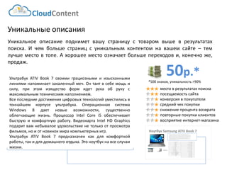 CloudContent 
место в результатах поиска 
посещаемость сайта 
конверсия в покупатели 
средний чек покупки 
снижение процента возврата 
повторные покупки клиентов 
восприятие интернет-магазина 
Уникальные описания 
Уникальноеописаниеподниметвашустраницустоваромвышеврезультатахпоиска.Ичембольшестраницсуникальнымконтентомнавашемсайте–темлучшеместовтопе.Ахорошееместоозначаетбольшепереходови,конечноже, продаж. 
НоутбукSamsung ATIV Book 7 
EAN-штрихкод: 
8806085440593 
Производитель: 
LG 
Линейка: 
LN 
Модель: 
47LN540V 
Диагональ: 
47" 
Диагональ (см): 
119см 
Цвет: 
Черный 
Наличие LED подсветки: 
Да 
Наличие фоновой подсветки: 
Да 
Поддержка 3D: 
Нет 
Конвертация 2D в 3D: 
Нет 
Поддержка Ful HD: 
Да 
Разрешение экрана: 
1920x1080 
Формат экрана: 
16:9 
Графический движок: 
HyperReal Engine 
Технологии улучшения развертки: 
Clear Motion Rate 100 
Технологии улучш. изображения: 
24p True CinemaDigital Clean View 
Технологии улучшения цвета: 
Wide Color Enhancer Plus 
Поддерживаемые режимы: 
CinemaNaturalSport 
Мощность звука (общая): 
20Вт 
Звуковая формула: 
2x10Вт 
Наличие сабвуфера: 
нет 
Поддержка стереозвука: 
да 
Поддержка NICAM (стереозвук): 
нет 
Поддержка стандарта HDTV: 
да 
Аналоговый тюнер: 
да 
Наличие функции Time Shift: 
да 
Электронный гид по программам: 
да 
Режим "картинка в картинке": 
да 
Режим "мультиэкран" (POP): 
нет 
Наличие защиты от детей: 
да 
Функция Smart TV: 
да 
Использование приложений: 
да 
Возможность выхода в Интернет: 
да 
Поддержка DLNA: 
да 
Поддержка HDMI-CEC: 
да 
Поддержка Skype: 
да 
Встроенный DVD плеер: 
нет 
Встроенный BD плеер: 
нет 
Наличие FM-радио: 
нет 
Поддержка записи видео: 
да 
Наличие разъема HDMI: 
да 
Cross-Sell –технология направлена на увеличение среднего чека путем мотивации на приобретение дополнительных товаров. Товары предлагаются исключительно совместимые по ключевым параметрам. В данном примере не приведены простейшие товары типа кабелей, флэшек и т.д. Для эффективной работы необходима донастройка модуля, чтобы учитывать ценовую политику интернет-магазина (например –преимущественно выводить товары с наибольшей маржей либо соответствующего ценового диапазона либо одного бренда с головным товаром и т.д.) 
УльтрабукATIVBook7своимиграциознымииизысканнымилинияминапоминаетзакаленныймеч.Онтаитвсебемощьисилу,приэтомизяществоформидетрукаобрукусмаксимальнымтехническимнаполнением. 
Всепоследниедостиженияцифровыхтехнологийуместилисьвтончайшемкорпусеультрабука.ОперационнаясистемаWindows8даетновыевозможности,существеннооблегчающиежизнь.ПроцессорIntelCorei5обеспечиваетбыструюикомфортнуюработу.ВидеокартаIntelHDGraphicsподаритвамнебывалоеудовольствиенетолькоотпросмотрафильмов,ноиотновинокмиракомпьютерныхигр. 
УльтрабукATIVBook7предназначенкакдлякомфортнойработы,такидлядомашнегоотдыха.Этоноутбукнавсеслучаижизни. 
50р.* 
*500 знаков, уникальность >90%  