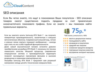 75р.* 
*500 знаков, уникальность >90% 
CloudContent 
место в результатах поиска 
посещаемость сайта 
конверсия в покупатели 
средний чек покупки 
снижение процента возврата 
повторные покупки клиентов 
восприятие интернет-магазина 
SEOописания 
ЕслиВычеткознаете,чтоищутвпоисковикахВашипокупатели-SEOописаниятоваровсмогутсущественноподнятьпродажизасчетпривлечениянизкочастотногопоисковоготрафика.Еслинезнаете–мыпоможемнайтиправильныеварианты. 
НоутбукSamsung ATIV Book 7 
EAN-штрихкод: 
8806085440593 
Производитель: 
LG 
Линейка: 
LN 
Модель: 
47LN540V 
Диагональ: 
47" 
Диагональ (см): 
119см 
Цвет: 
Черный 
Наличие LED подсветки: 
Да 
Наличие фоновой подсветки: 
Да 
Поддержка 3D: 
Нет 
Конвертация 2D в 3D: 
Нет 
Поддержка Ful HD: 
Да 
Разрешение экрана: 
1920x1080 
Формат экрана: 
16:9 
Графический движок: 
HyperReal Engine 
Технологии улучшения развертки: 
Clear Motion Rate 100 
Технологии улучш. изображения: 
24p True CinemaDigital Clean View 
Технологии улучшения цвета: 
Wide Color Enhancer Plus 
Поддерживаемые режимы: 
CinemaNaturalSport 
Мощность звука (общая): 
20Вт 
Звуковая формула: 
2x10Вт 
Наличие сабвуфера: 
нет 
Поддержка стереозвука: 
да 
Поддержка NICAM (стереозвук): 
нет 
Поддержка стандарта HDTV: 
да 
Аналоговый тюнер: 
да 
Наличие функции Time Shift: 
да 
Электронный гид по программам: 
да 
Режим "картинка в картинке": 
да 
Режим "мультиэкран" (POP): 
нет 
Наличие защиты от детей: 
да 
Функция Smart TV: 
да 
Использование приложений: 
да 
Возможность выхода в Интернет: 
да 
Поддержка DLNA: 
да 
Поддержка HDMI-CEC: 
да 
Поддержка Skype: 
да 
Встроенный DVD плеер: 
нет 
Встроенный BD плеер: 
нет 
Наличие FM-радио: 
нет 
Поддержка записи видео: 
да 
Наличие разъема HDMI: 
да 
Cross-Sell –технология направлена на увеличение среднего чека путем мотивации на приобретение дополнительных товаров. Товары предлагаются исключительно совместимые по ключевым параметрам. В данном примере не приведены простейшие товары типа кабелей, флэшек и т.д. Для эффективной работы необходима донастройка модуля, чтобы учитывать ценовую политику интернет-магазина (например –преимущественно выводить товары с наибольшей маржей либо соответствующего ценового диапазона либо одного бренда с головным товаром и т.д.) 
ЕсливызахотитекупитьSamsungATIVBook7-выполучитеневероятнуюпроизводительность,заключеннуювизящнуюметаллическуюоболочку.Современныйвнешнийвид,четкиеировныелиниикорпусапоражаютвоображение–никогдаещестильненесвсебеподобнойфункциональности. 
ДажесамыйвзыскательныйчеловекостанетсядоволенприобретениемультрабукаATIVBook7,посколькуэтотехниканаивысшегокачества.Мощныйпроцессор,современнаяоперационнаясистемаипроизводительнаявидеокартапозволятнаслаждатьсяпросмотромфильмовввысокомразрешениииновинкамикомпьютерныхигр. 
УльтрабукSamsungATIVBook7предложитвамразумныйкомпромиссмеждуценойитехническимсовершенством. 
 
