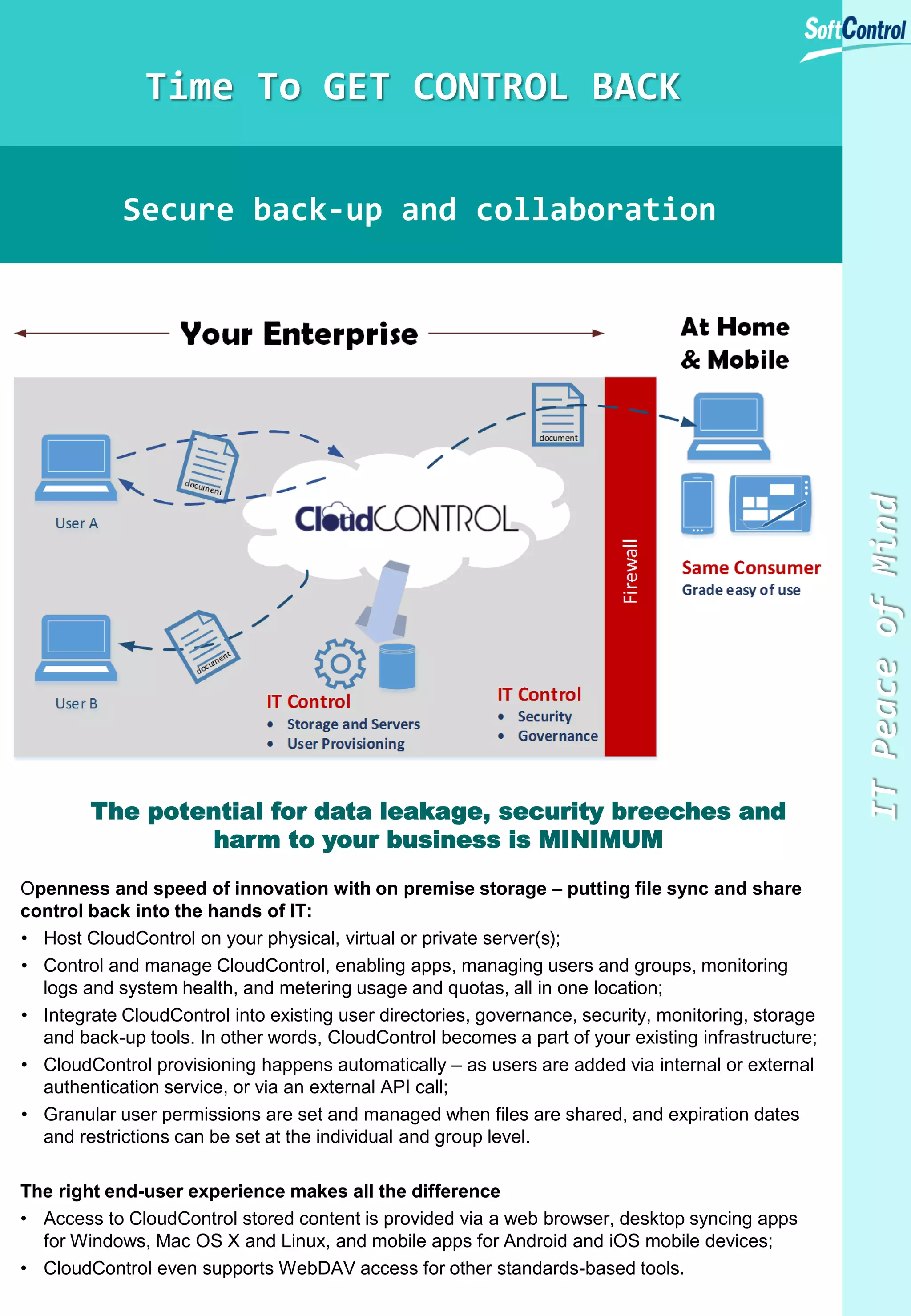 Time To GET CONTROL BACK

The potential for data leakage, security breeches and
harm to your business is MINIMUM
Openness and speed of innovation with on premise storage – putting file sync and share
control back into the hands of IT:
• Host CloudControl on your physical, virtual or private server(s);
• Control and manage CloudControl, enabling apps, managing users and groups, monitoring
logs and system health, and metering usage and quotas, all in one location;
• Integrate CloudControl into existing user directories, governance, security, monitoring, storage
and back-up tools. In other words, CloudControl becomes a part of your existing infrastructure;
• CloudControl provisioning happens automatically – as users are added via internal or external
authentication service, or via an external API call;
• Granular user permissions are set and managed when files are shared, and expiration dates
and restrictions can be set at the individual and group level.
The right end-user experience makes all the difference
• Access to CloudControl stored content is provided via a web browser, desktop syncing apps
for Windows, Mac OS X and Linux, and mobile apps for Android and iOS mobile devices;
• CloudControl even supports WebDAV access for other standards-based tools.

IT Peace of Mind

Secure back-up and collaboration

 
