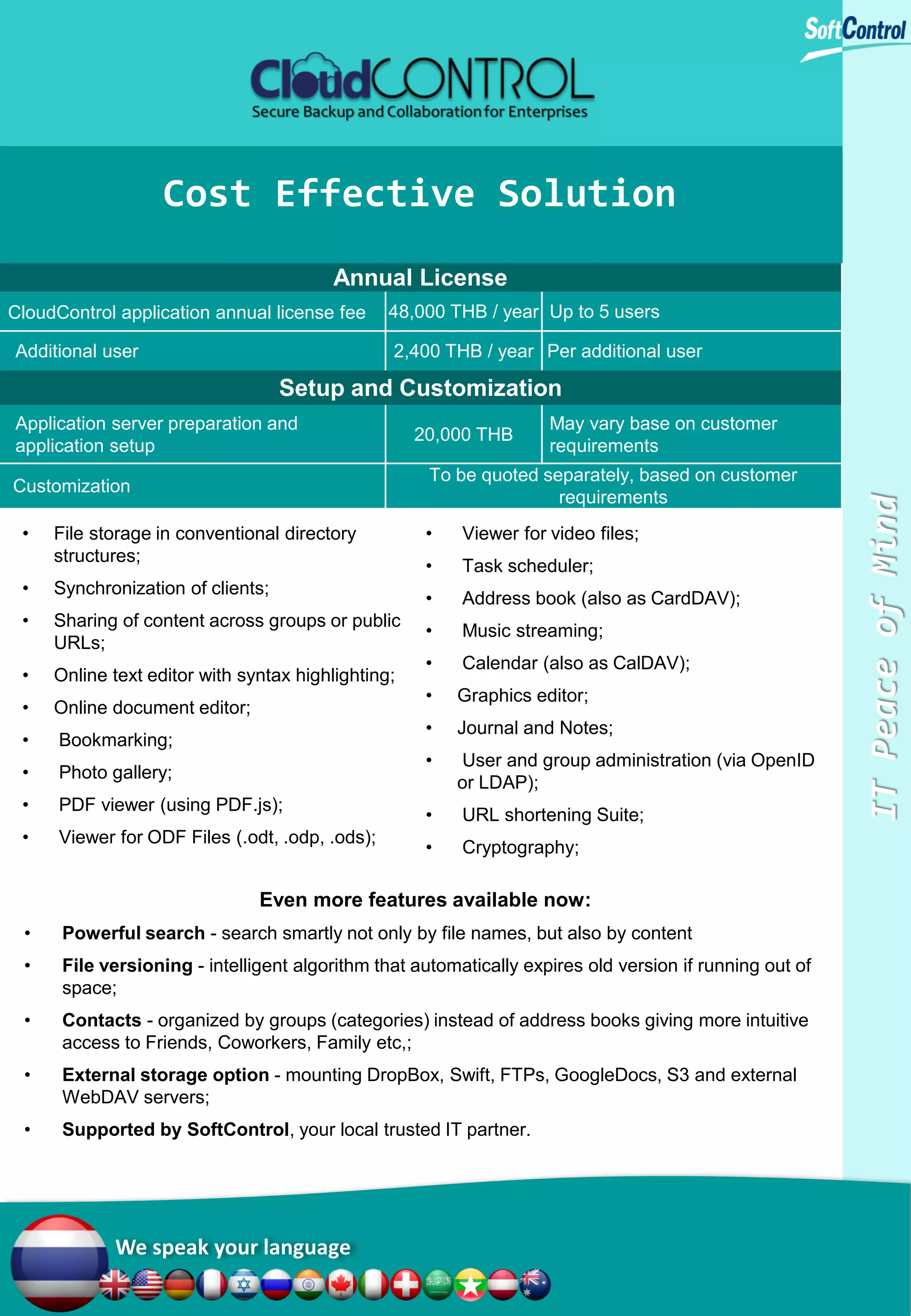 Cost Effective Solution
Annual License
CloudControl application annual license fee
Additional user

48,000 THB / year Up to 5 users
2,400 THB / year Per additional user

Setup and Customization
May vary base on customer
requirements

To be quoted separately, based on customer
requirements

Customization

•

20,000 THB

File storage in conventional directory
structures;

•

Viewer for video files;

•

Task scheduler;

•

Synchronization of clients;

•

Address book (also as CardDAV);

•

Sharing of content across groups or public
URLs;

•

Music streaming;

•

Online text editor with syntax highlighting;

•

Calendar (also as CalDAV);

•

Online document editor;

•

Graphics editor;

•

Bookmarking;

•

Journal and Notes;

•

Photo gallery;

•

User and group administration (via OpenID
or LDAP);

•

PDF viewer (using PDF.js);

•

URL shortening Suite;

•

Viewer for ODF Files (.odt, .odp, .ods);

•

Cryptography;

Even more features available now:
•

Powerful search - search smartly not only by file names, but also by content

•

File versioning - intelligent algorithm that automatically expires old version if running out of
space;

•

Contacts - organized by groups (categories) instead of address books giving more intuitive
access to Friends, Coworkers, Family etc,;

•

External storage option - mounting DropBox, Swift, FTPs, GoogleDocs, S3 and external
WebDAV servers;

•

Supported by SoftControl, your local trusted IT partner.

We speak your language

IT Peace of Mind

Application server preparation and
application setup

 