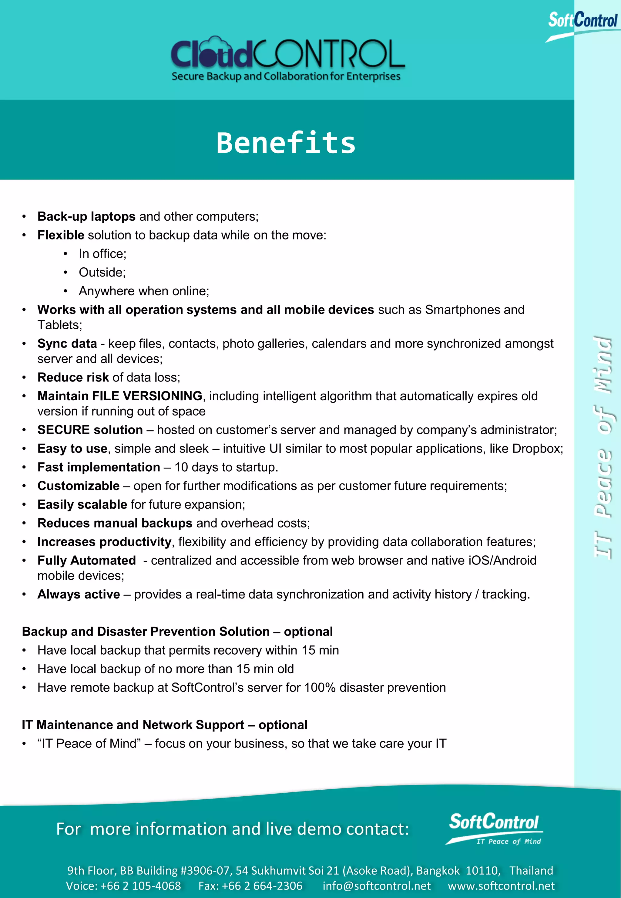 • Back-up laptops and other computers;
• Flexible solution to backup data while on the move:
• In office;
• Outside;
• Anywhere when online;
• Works with all operation systems and all mobile devices such as Smartphones and
Tablets;
• Sync data - keep files, contacts, photo galleries, calendars and more synchronized amongst
server and all devices;
• Reduce risk of data loss;
• Maintain FILE VERSIONING, including intelligent algorithm that automatically expires old
version if running out of space
• SECURE solution – hosted on customer’s server and managed by company’s administrator;
• Easy to use, simple and sleek – intuitive UI similar to most popular applications, like Dropbox;
• Fast implementation – 10 days to startup.
• Customizable – open for further modifications as per customer future requirements;
• Easily scalable for future expansion;
• Reduces manual backups and overhead costs;
• Increases productivity, flexibility and efficiency by providing data collaboration features;
• Fully Automated - centralized and accessible from web browser and native iOS/Android
mobile devices;
• Always active – provides a real-time data synchronization and activity history / tracking.
Backup and Disaster Prevention Solution – optional
• Have local backup that permits recovery within 15 min
• Have local backup of no more than 15 min old
• Have remote backup at SoftControl’s server for 100% disaster prevention
IT Maintenance and Network Support – optional
• “IT Peace of Mind” – focus on your business, so that we take care your IT

For more information and live demo contact:
9th Floor, BB Building #3906-07, 54 Sukhumvit Soi 21 (Asoke Road), Bangkok 10110, Thailand
Voice: +66 2 105-4068 Fax: +66 2 664-2306
info@softcontrol.net www.softcontrol.net

IT Peace of Mind

Benefits

 