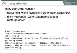 Wartungsarbeiten
manueller OMS-Neustart
• notwendig, wenn Repository-Datenbank abgestürzt
• nicht notwendig, wenn Datenbank sauber
runtergefahren
# emctl status oms
Oracle Enterprise Manager Cloud Control
WebTier is Up
Oracle Management Server is not functioning because of the
following reason:
Failed to connect to repository database. OMS will be
automatically restarted once it identifies that database and
listener are up.
Page 17 of 20
 