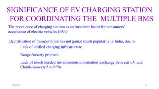 The prevalence of charging stations is an important factor for consumers’
acceptance of electric vehicles (EVs)
Electrification of transportation has not gained much popularity in India, due to
Lack of unified charging infrastructure
Range Anxiety problem
Lack of much needed instantaneous information exchange between EV and
Cloud-connected mobility.
SIGNIFICANCE OF EV CHARGING STATION
FOR COORDINATING THE MULTIPLE BMS
15
8/30/2022
 