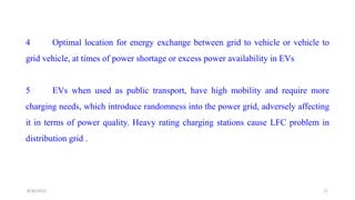 4 Optimal location for energy exchange between grid to vehicle or vehicle to
grid vehicle, at times of power shortage or excess power availability in EVs
5 EVs when used as public transport, have high mobility and require more
charging needs, which introduce randomness into the power grid, adversely affecting
it in terms of power quality. Heavy rating charging stations cause LFC problem in
distribution grid .
17
8/30/2022
 