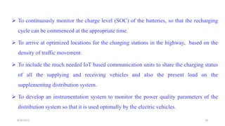  To continuously monitor the charge level (SOC) of the batteries, so that the recharging
cycle can be commenced at the appropriate time.
 To arrive at optimized locations for the charging stations in the highway, based on the
density of traffic movement.
 To include the much needed IoT based communication units to share the charging status
of all the supplying and receiving vehicles and also the present load on the
supplementing distribution system.
 To develop an instrumentation system to monitor the power quality parameters of the
distribution system so that it is used optimally by the electric vehicles.
18
8/30/2022
 