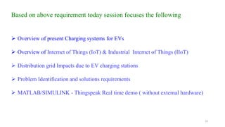 19
Based on above requirement today session focuses the following
 Overview of present Charging systems for EVs
 Overview of Internet of Things (IoT) & Industrial Internet of Things (IIoT)
 Distribution grid Impacts due to EV charging stations
 Problem Identification and solutions requirements
 MATLAB/SIMULINK - Thingspeak Real time demo ( without external hardware)
 