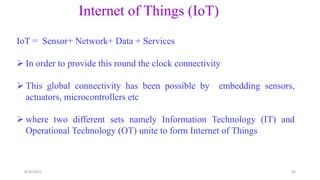 Internet of Things (IoT)
IoT = Sensor+ Network+ Data + Services
 In order to provide this round the clock connectivity
 This global connectivity has been possible by embedding sensors,
actuators, microcontrollers etc
 where two different sets namely Information Technology (IT) and
Operational Technology (OT) unite to form Internet of Things
43
8/30/2022
 