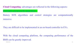 Cloud Computing :advantages are reflected in the following aspects:
Intelligent and powerful algorithms.
Battery SOX algorithms and control strategies are computationally
intensive.
They are difficult to be implemented in an on‐board controller in EVs.
With the cloud computing platform, the computing performance of the
BMS can be greatly improved.
54
8/30/2022
 