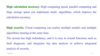 High calculation accuracy. High computing speed, parallel computing and
large storage space can implement multi‐ algorithms, which improve the
calculation accuracy.
High security. Cloud computing can realize multiple models and multiple
algorithms running at the same time.
The system has high redundancy, and it is easy to extend functions such as
fault diagnosis, and integrates big data analysis to achieve integrated
analysis of security
55
8/30/2022
 