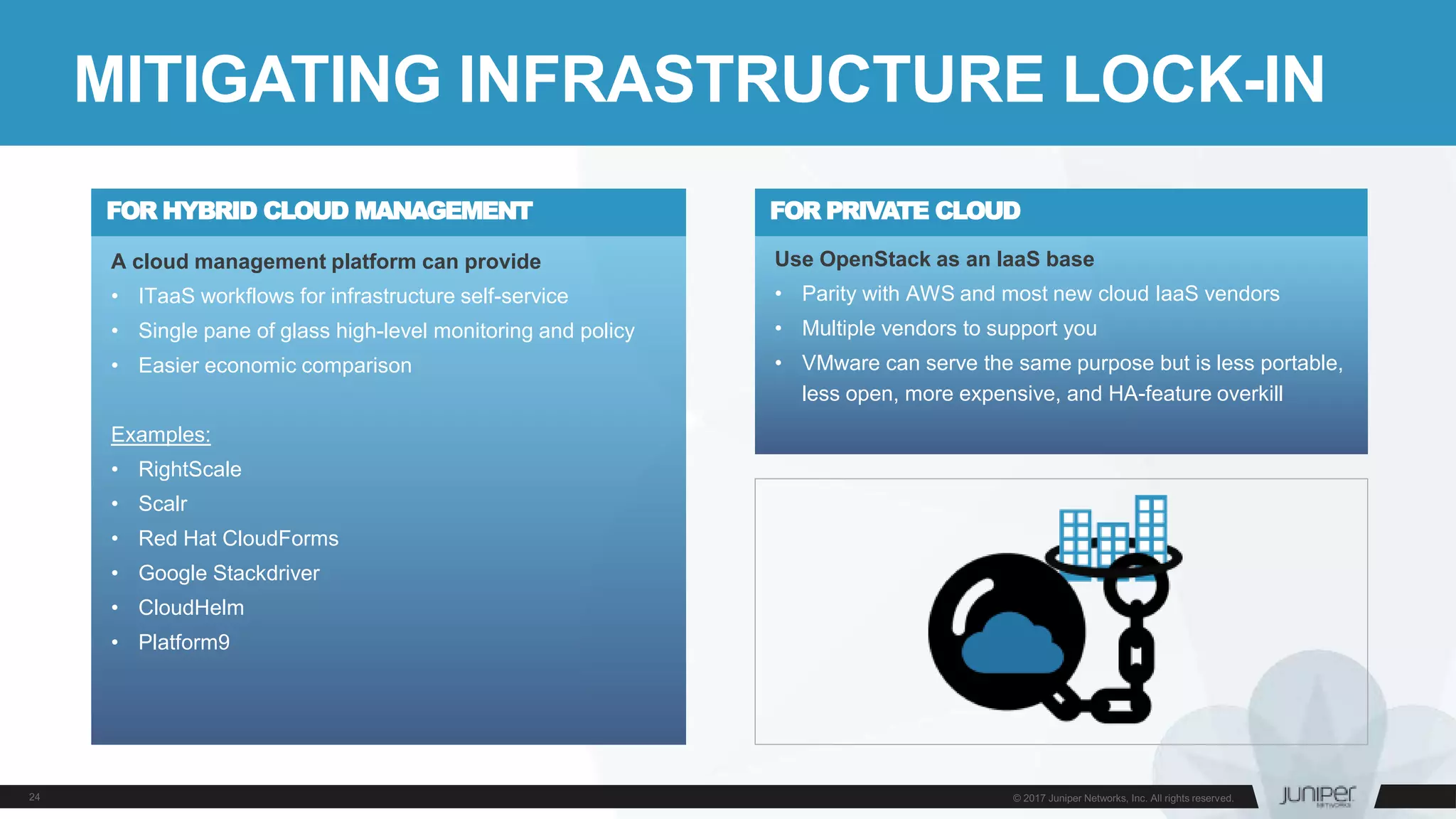 MITIGATING INFRASTRUCTURE LOCK-IN
Use OpenStack as an IaaS base
• Parity with AWS and most new cloud IaaS vendors
• Multiple vendors to support you
• VMware can serve the same purpose but is less portable,
less open, more expensive, and HA-feature overkill
FOR PRIVATE CLOUD
A cloud management platform can provide
• ITaaS workflows for infrastructure self-service
• Single pane of glass high-level monitoring and policy
• Easier economic comparison
Examples:
• RightScale
• Scalr
• Red Hat CloudForms
• Google Stackdriver
• CloudHelm
• Platform9
FOR HYBRID CLOUD MANAGEMENT
 