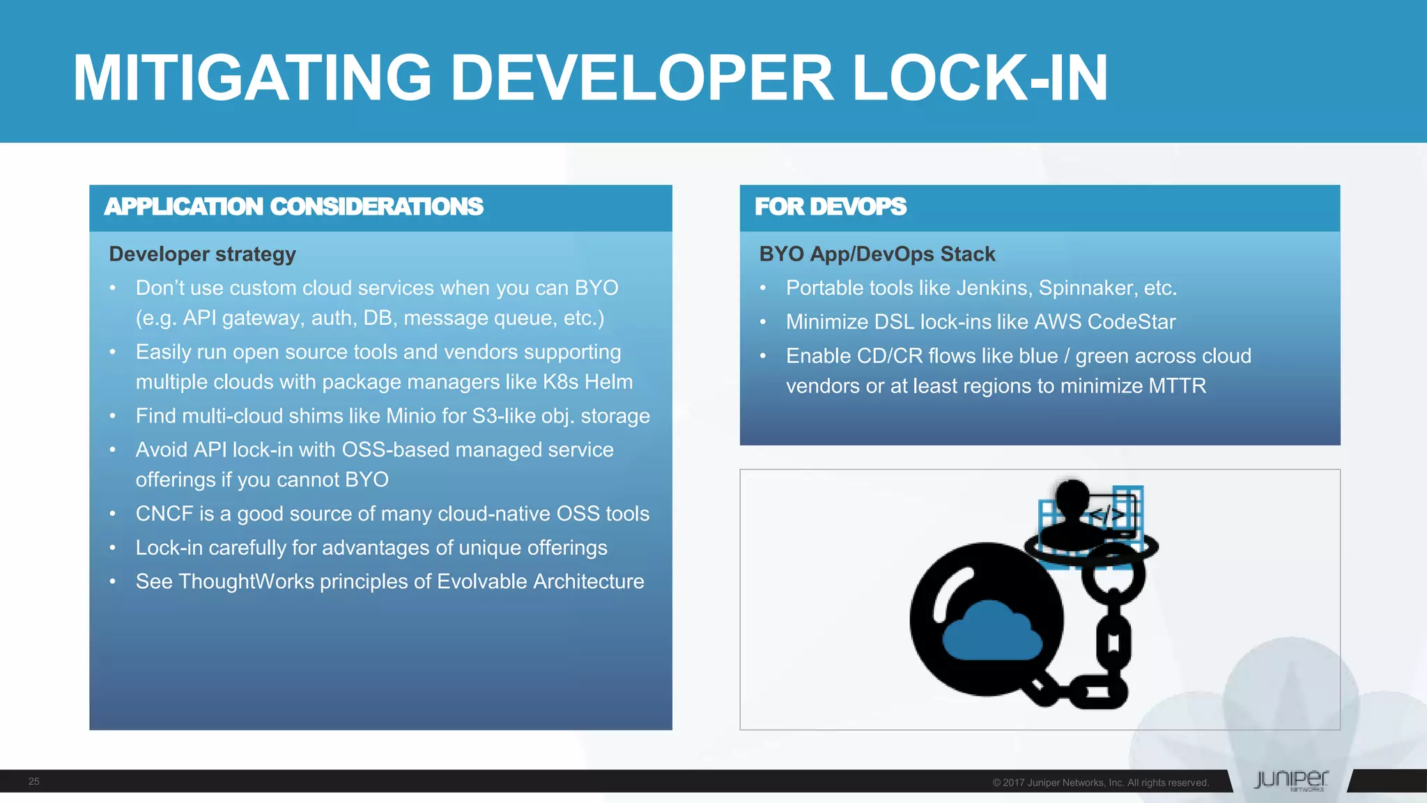 Developer strategy
• Don’t use custom cloud services when you can BYO
(e.g. API gateway, auth, DB, message queue, etc.)
• Easily run open source tools and vendors supporting
multiple clouds with package managers like K8s Helm
• Find multi-cloud shims like Minio for S3-like obj. storage
• Avoid API lock-in with OSS-based managed service
offerings if you cannot BYO
• CNCF is a good source of many cloud-native OSS tools
• Lock-in carefully for advantages of unique offerings
• See ThoughtWorks principles of Evolvable Architecture
MITIGATING DEVELOPER LOCK-IN
APPLICATION CONSIDERATIONS
BYO App/DevOps Stack
• Portable tools like Jenkins, Spinnaker, etc.
• Minimize DSL lock-ins like AWS CodeStar
• Enable CD/CR flows like blue / green across cloud
vendors or at least regions to minimize MTTR
FOR DEVOPS
 