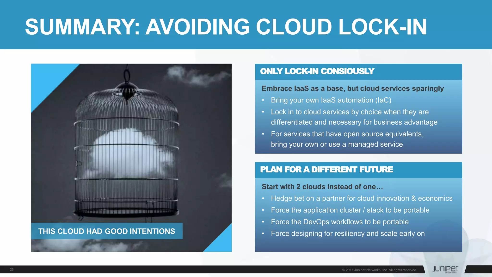SUMMARY: AVOIDING CLOUD LOCK-IN
Start with 2 clouds instead of one…
• Hedge bet on a partner for cloud innovation & economics
• Force the application cluster / stack to be portable
• Force the DevOps workflows to be portable
• Force designing for resiliency and scale early on
PLAN FOR A DIFFERENT FUTURE
Embrace IaaS as a base, but cloud services sparingly
• Bring your own IaaS automation (IaC)
• Lock in to cloud services by choice when they are
differentiated and necessary for business advantage
• For services that have open source equivalents,
bring your own or use a managed service
ONLY LOCK-IN CONSIOUSLY
THIS CLOUD HAD GOOD INTENTIONS
 