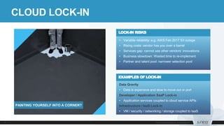 CLOUD LOCK-IN
Data Gravity
• Data is expensive and slow to move out or port
Developer / Application SaaP Lock-in
• Application services coupled to cloud service APIs
Infrastructure / IaaS Lock-in
• VM / security / networking / storage coupled to IaaS
EXAMPLES OF LOCK-IN
• Variable reliability: e.g. AWS Feb 2017 S3 outage
• Rising costs: vendor has you over a barrel
• Services gap: cannot use other vendors’ innovations
• Business slowdown: Wasted time to re-implement
• Partner and talent pool: narrower selection pool
LOCK-IN RISKS
PAINTING YOURSELF INTO A CORNER?
 