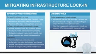 Portable infrastructure as code
• Use IaC/CfgMgmt like Digital Rebar, Terraform, Docker
• Minimize DSL lock-ins like AWS CloudFormations
• Resiliency drills: chaos monkey, phoenix servers, etc.
Software-defined networking, security, storage
• Portable across any cloud, any IP network underlay
• Overlays to provide addressing/naming portability
• Collapsible overlays to improve performance & mgmt
• Scales in software and optional hardware variants
Operations
• Harmonized policy as code across tools
• Unified policy can widen blast radius of bad changes
• Portable management/monitoring for infrastructure/apps
• It should all integrate with a portable DevOps stack
MITIGATING INFRASTRUCTURE LOCK-IN
Prefer tools that aren’t single-minded
• Bimodal tools that work with legacy AND cloud are best
• One tool that can do / integrate a few related things is
simpler than many narrowly focused tools
• A tool that integrates with multiple vendors / clouds and
uses open APIs / interoperability standards is best
UNIVERSAL TOOLSINFRASTRUCTURE CONSIDERATIONS
 