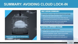 SUMMARY: AVOIDING CLOUD LOCK-IN
Start with 2 clouds instead of one…
• Hedge bet on a partner for cloud innovation & economics
• Force the application cluster / stack to be portable
• Force the DevOps workflows to be portable
• Force designing for resiliency and scale early on
PLAN FOR A DIFFERENT FUTURE
Embrace IaaS as a base, but cloud services sparingly
• Bring your own IaaS automation (IaC)
• Lock in to cloud services by choice when they are
differentiated and necessary for business advantage
• For services that have open source equivalents,
bring your own or use a managed service
ONLY LOCK-IN CONSIOUSLY
THIS CLOUD HAD GOOD INTENTIONS
 