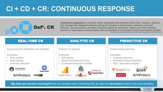 Continuous response is a practice where developers and operators instrument, measure, observe,
and manage their deployed software looking for changes in performance, resiliency, end-user
behavior, security posture, and take corrective actions as necessary. Actions vary from real-time
autonomic responses to using analytics data as feedback to the product function and feature pipeline.
http://cloudscaling.com/blog/devops/the-essential-devops-process-were-ignoring-continuous-response/
CI + CD + CR: CONTINUOUS RESPONSE
Feature / fix pipeline
Examples:
• A/B testing
• Measuring response times
• Customer interaction models
Defn. CR
Autonomics for availability and reliability
Examples:
• Auto-scaling
• Auto-healing
• Anomaly detection
History-based planning
Examples:
• Capacity planning
• Hardware failure prediction
• ROI / cost-basis analysis
REAL-TIME CR ANALYTIC CR PREDICTIVE CR
Big Data and machine learning/AI have an important role in improving CR, as does the Serverless model for its event handling
 