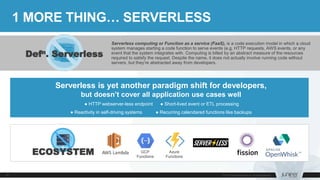 Serverless computing or Function as a service (FaaS), is a code execution model in which a cloud
system manages starting a code function to serve events (e.g. HTTP requests, AWS events, or any
event that the system integrates with. Computing is billed by an abstract measure of the resources
required to satisfy the request. Despite the name, it does not actually involve running code without
servers, but they’re abstracted away from developers.
1 MORE THING… SERVERLESS
Serverless is yet another paradigm shift for developers,
but doesn’t cover all application use cases well
● HTTP webserver-less endpoint ● Short-lived event or ETL processing
● Reactivity in self-driving systems ● Recurring calendared functions like backups
Defn. Serverless
AWS Lambda GCP
Functions
Azure
Functions
ECOSYSTEM
 