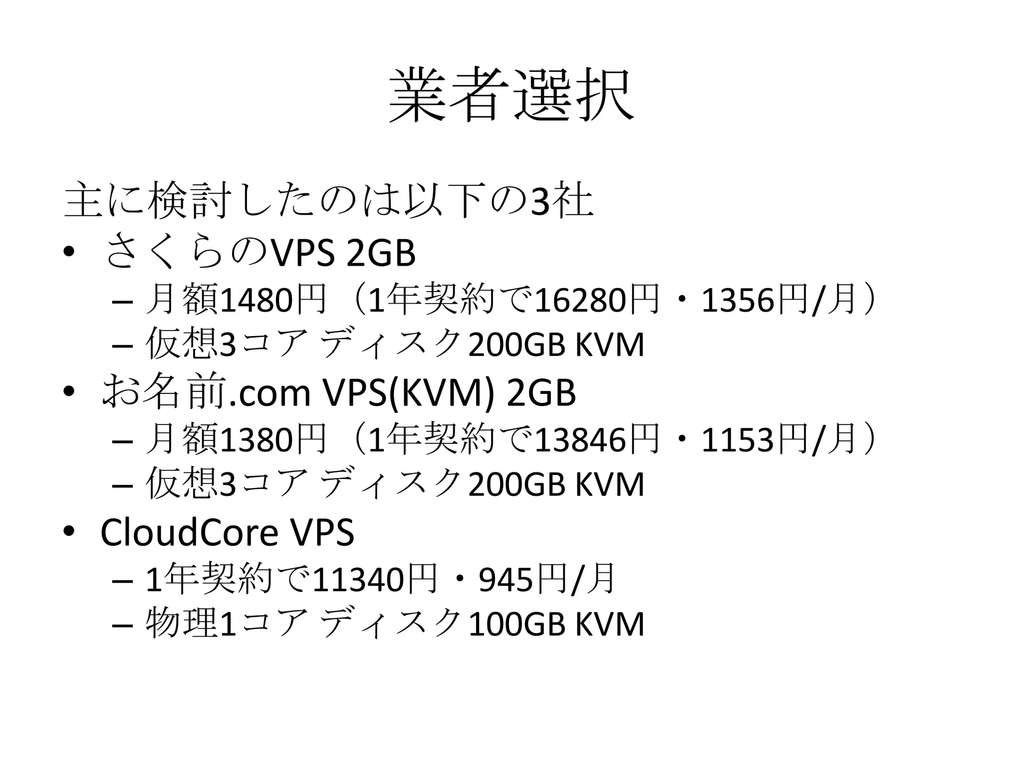 業者選択
主に検討したのは以下の3社
• さくらのVPS 2GB
  – 月額1480円（1年契約で16280円・1356円/月）
  – 仮想3コア ディスク200GB KVM
• お名前.com VPS(KVM) 2GB
  – 月額1380円（1年契約で13846円・1153円/月）
  – 仮想3コア ディスク200GB KVM
• CloudCore VPS
  – 1年契約で11340円・945円/月
  – 物理1コア ディスク100GB KVM
 