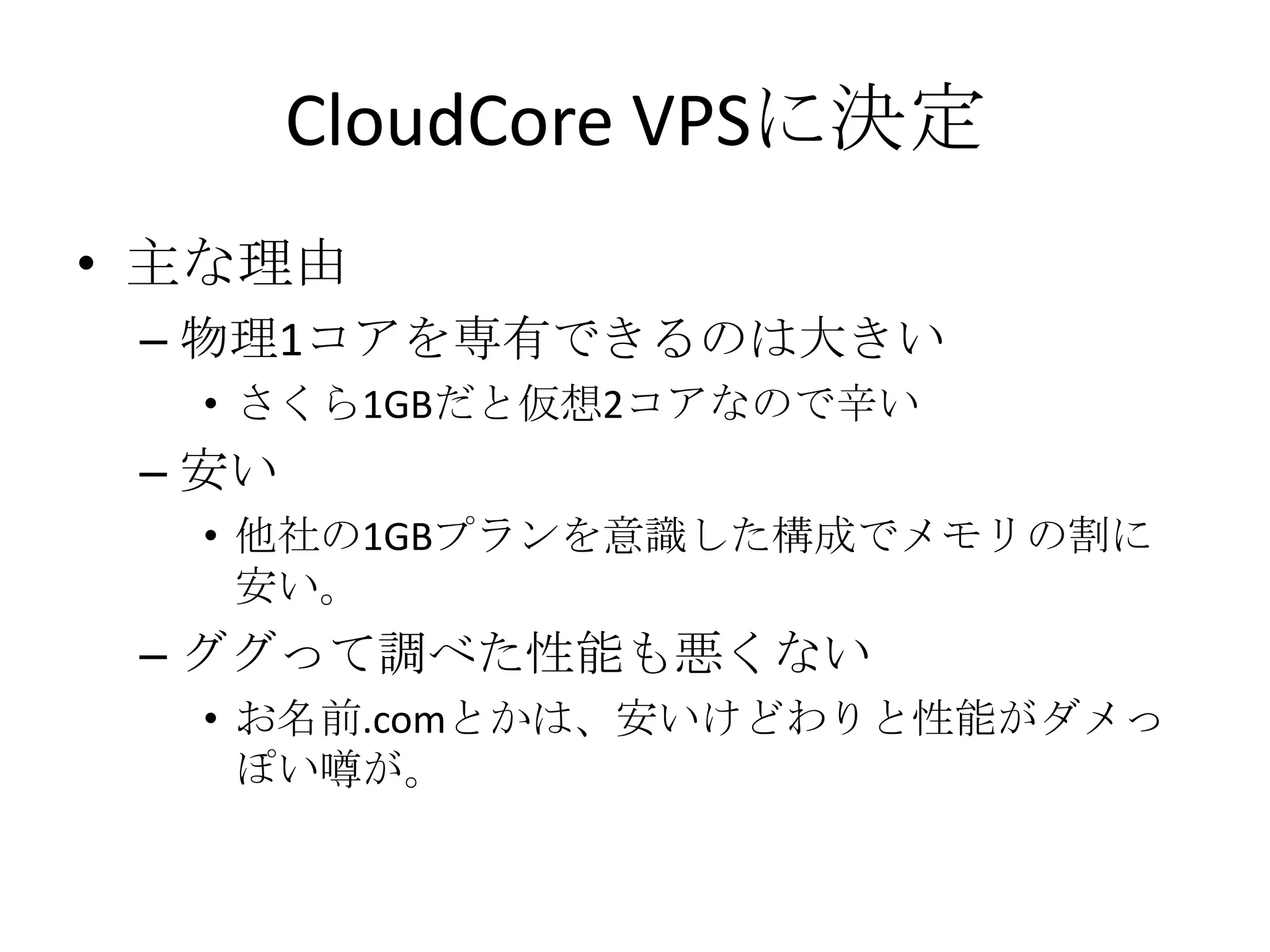 CloudCore VPSに決定
• 主な理由
 – 物理1コアを専有できるのは大きい
  • さくら1GBだと仮想2コアなので辛い
 – 安い
  • 他社の1GBプランを意識した構成でメモリの割に
    安い。
 – ググって調べた性能も悪くない
  • お名前.comとかは、安いけどわりと性能がダメっ
    ぽい噂が。
 