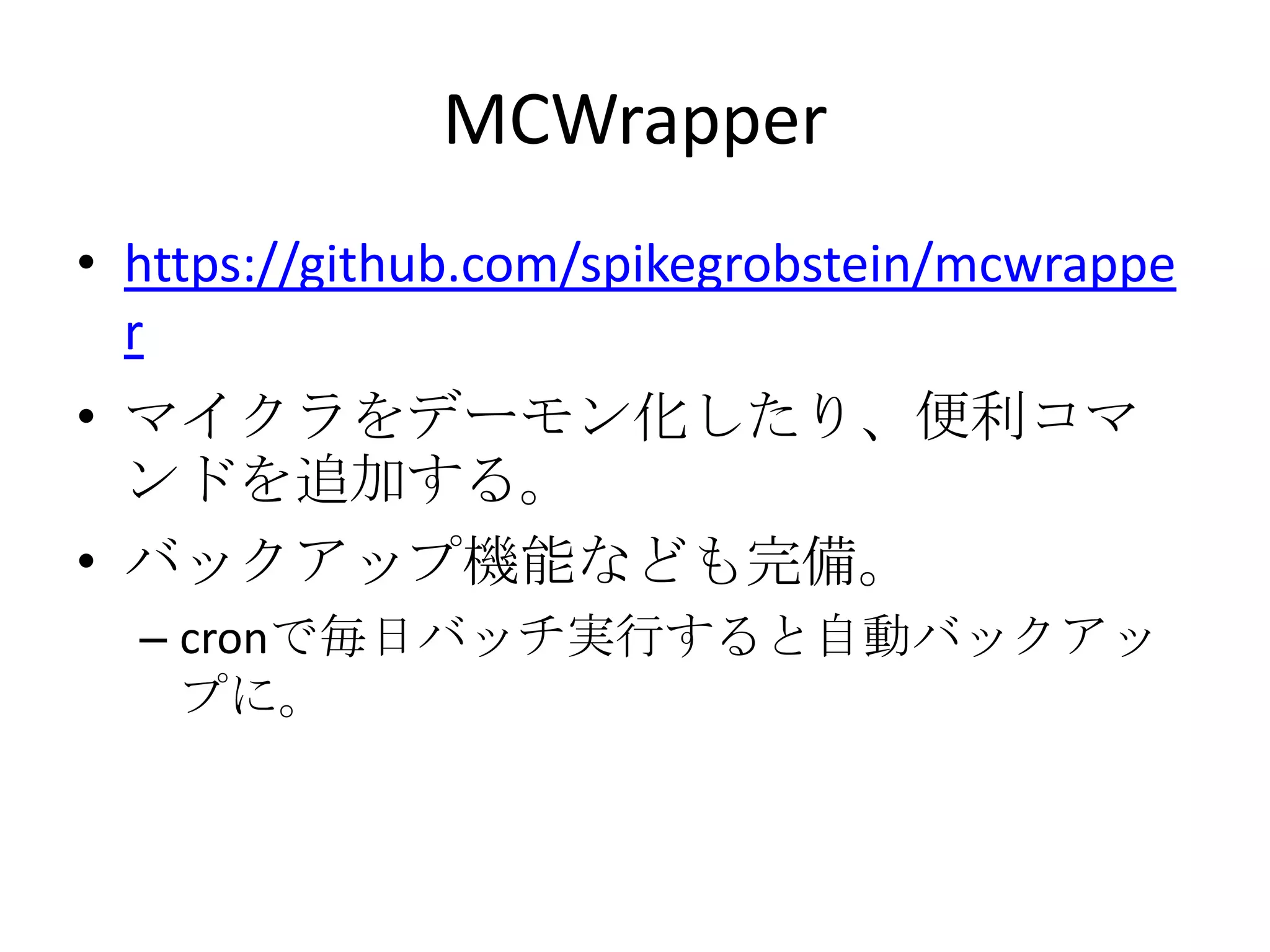 MCWrapper
• https://github.com/spikegrobstein/mcwrappe
  r
• マイクラをデーモン化したり、便利コマ
  ンドを追加する。
• バックアップ機能なども完備。
  – cronで毎日バッチ実行すると自動バックアッ
    プに。
 