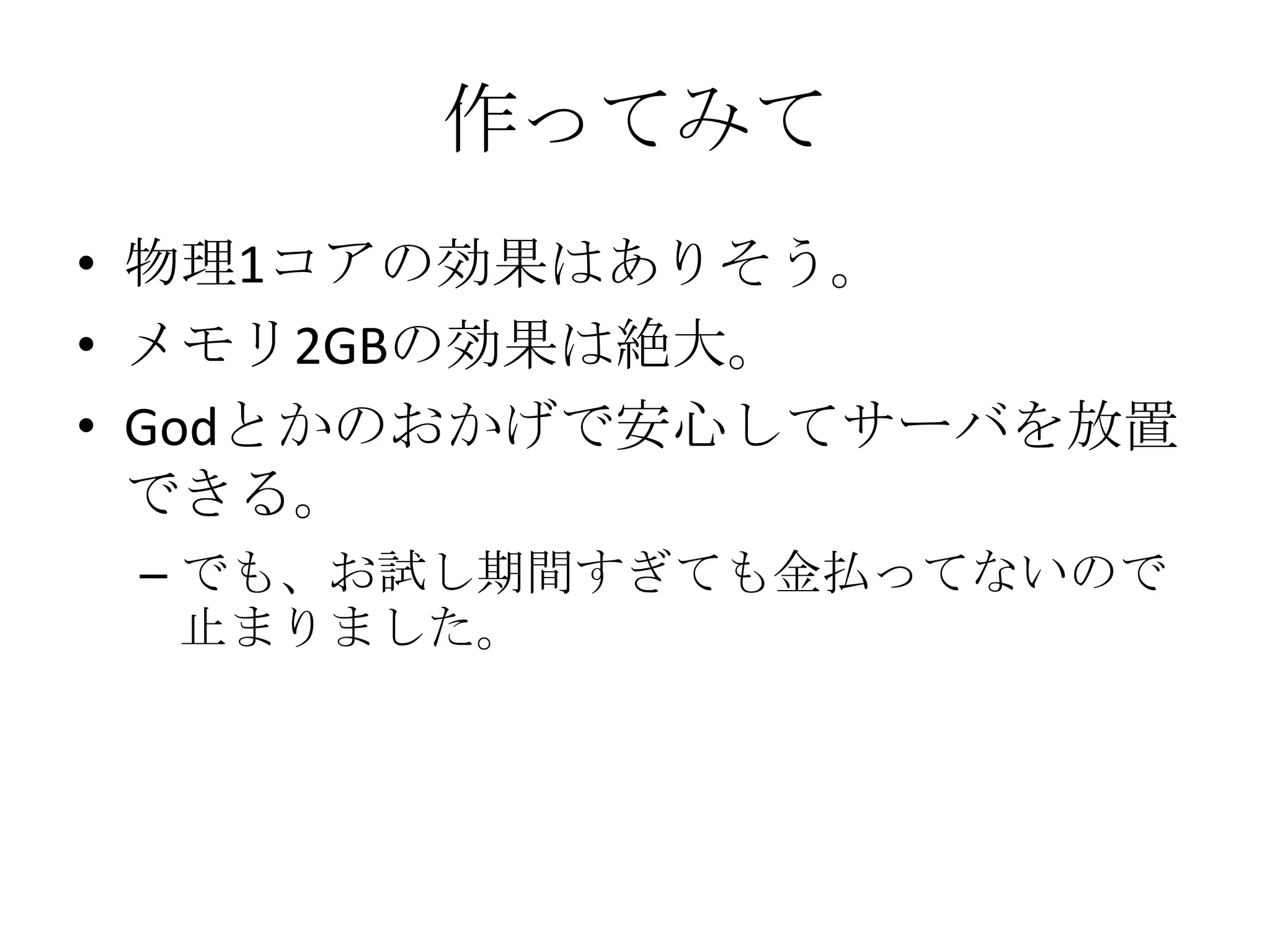 作ってみて
• 物理1コアの効果はありそう。
• メモリ2GBの効果は絶大。
• Godとかのおかげで安心してサーバを放置
  できる。
 – でも、お試し期間すぎても金払ってないので
   止まりました。
 