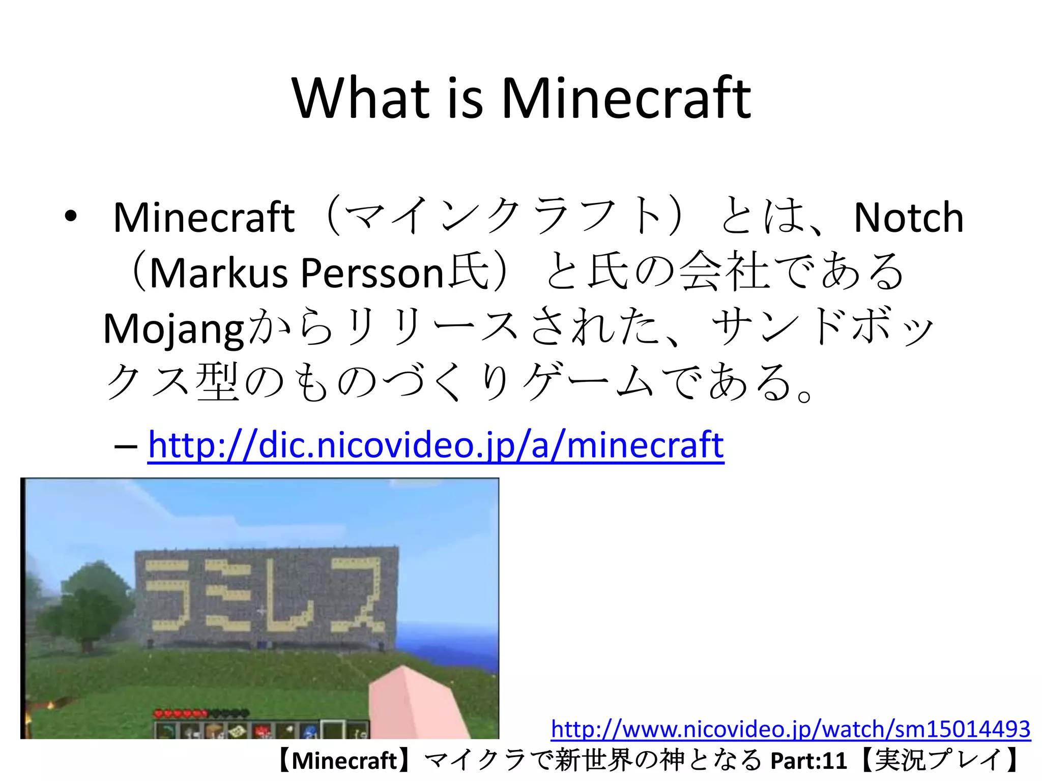 What is Minecraft
• Minecraft（マインクラフト）とは、Notch
  （Markus Persson氏）と氏の会社である
  Mojangからリリースされた、サンドボッ
  クス型のものづくりゲームである。
 – http://dic.nicovideo.jp/a/minecraft




                          http://www.nicovideo.jp/watch/sm15014493
          【Minecraft】マイクラで新世界の神となる Part:11【実況プレイ】
 