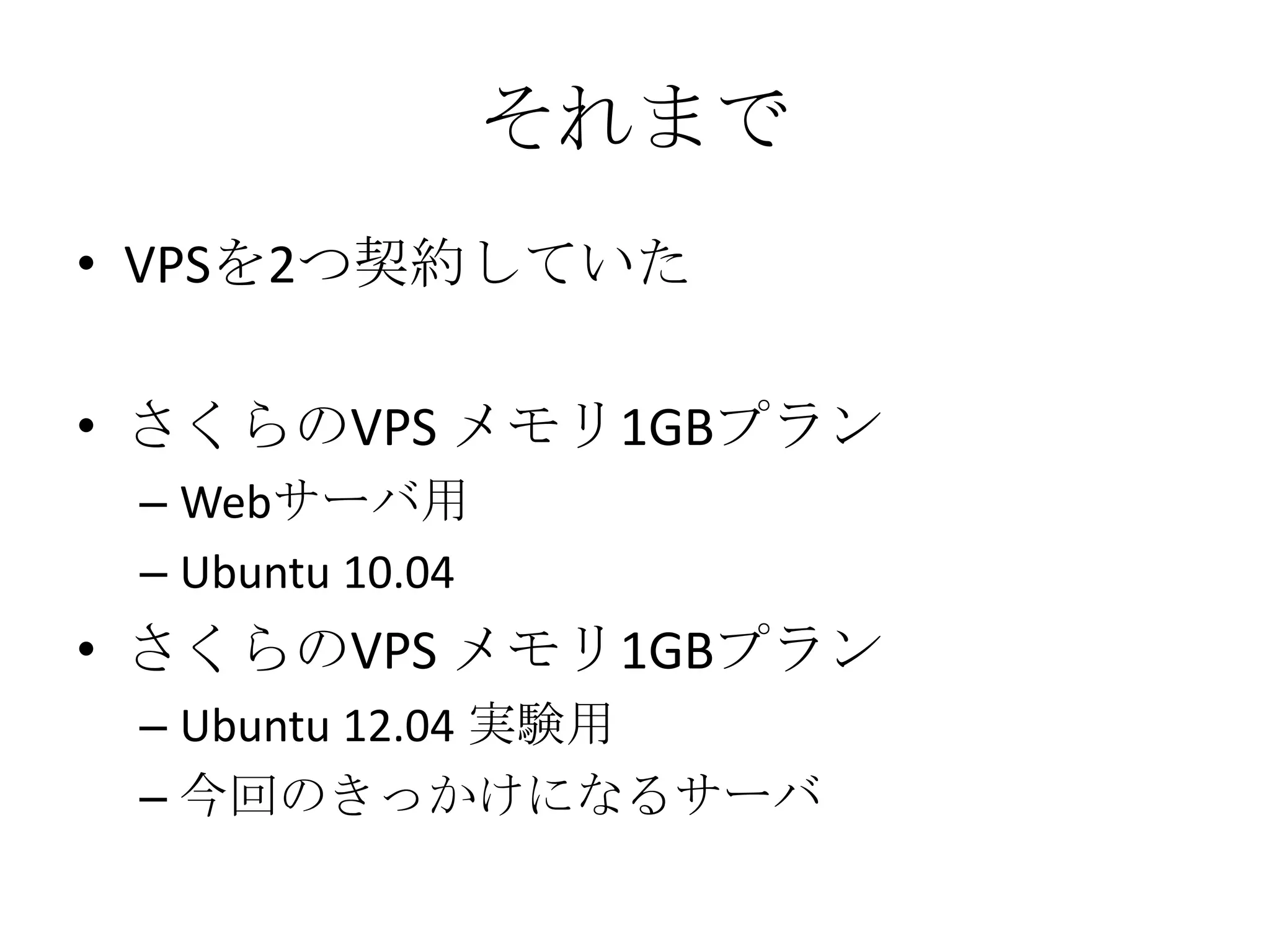 それまで
• VPSを2つ契約していた

• さくらのVPS メモリ1GBプラン
 – Webサーバ用
 – Ubuntu 10.04
• さくらのVPS メモリ1GBプラン
 – Ubuntu 12.04 実験用
 – 今回のきっかけになるサーバ
 
