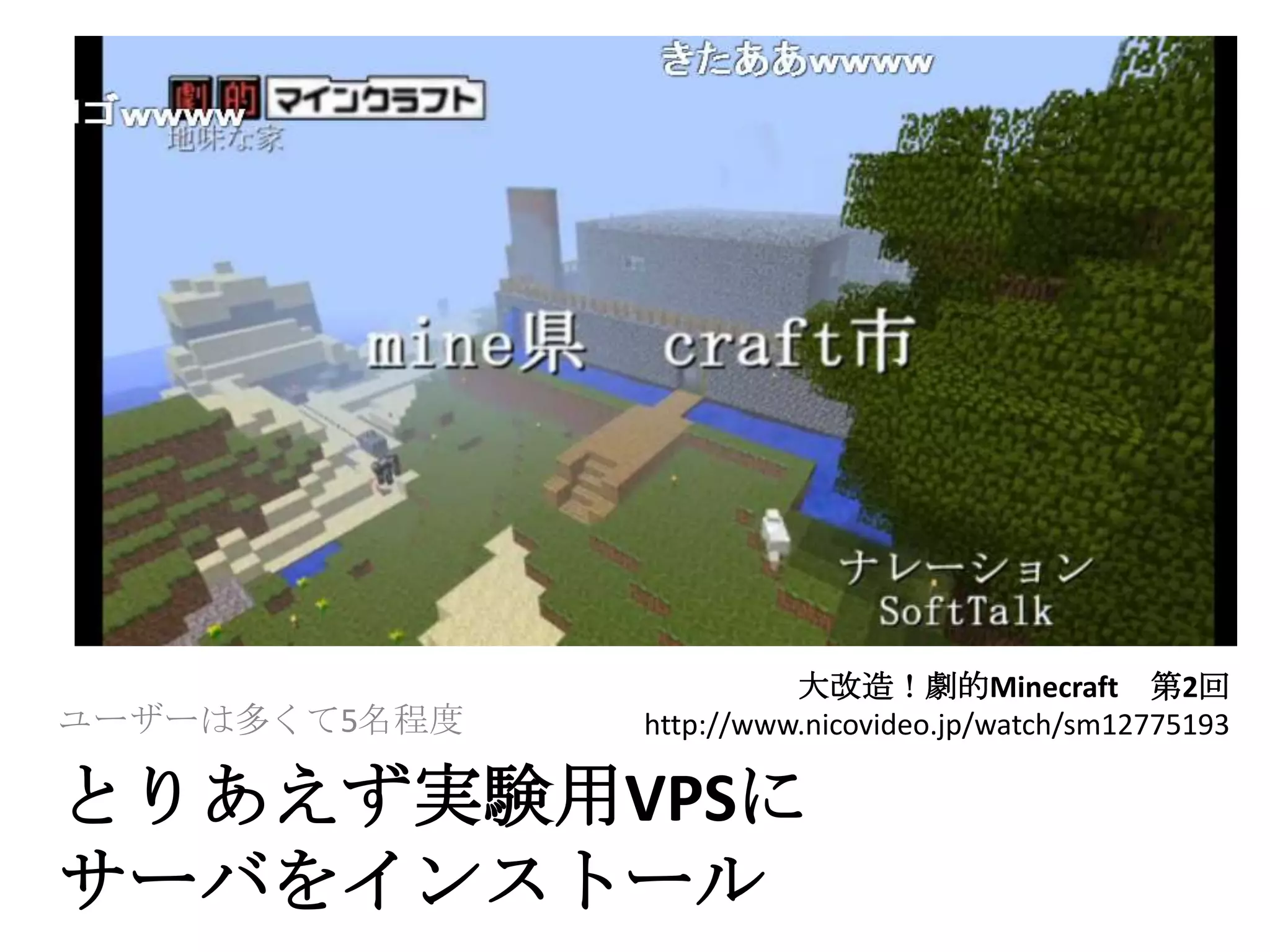 大改造！劇的Minecraft 第2回
ユーザーは多くて5名程度   http://www.nicovideo.jp/watch/sm12775193

とりあえず実験用VPSに
サーバをインストール
 
