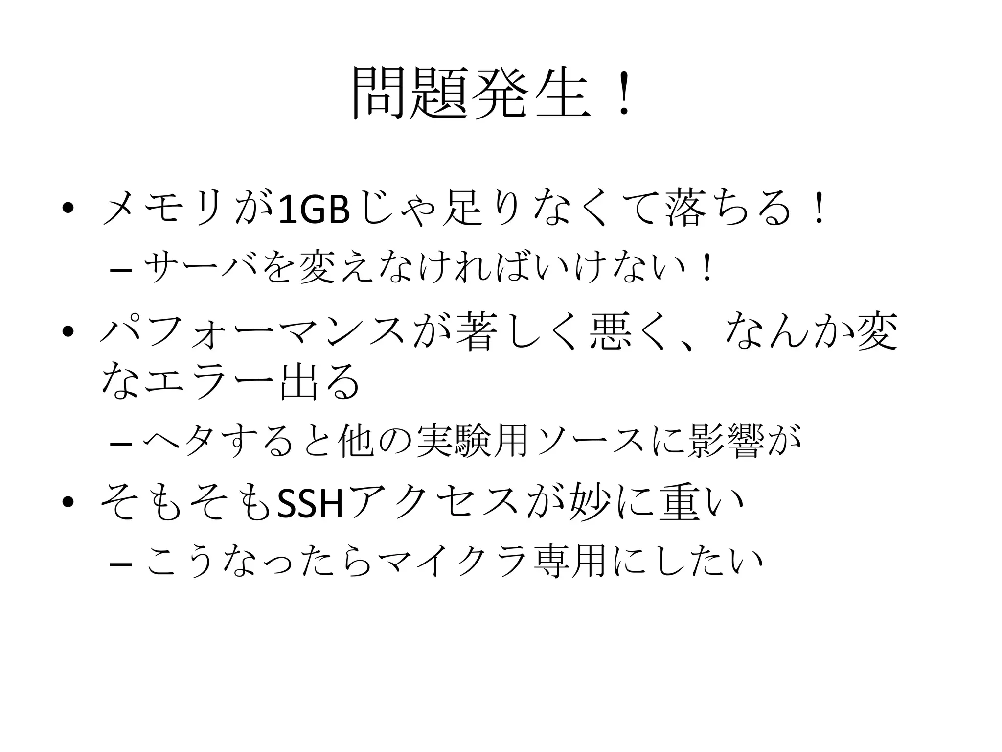 問題発生！
• メモリが1GBじゃ足りなくて落ちる！
 – サーバを変えなければいけない！
• パフォーマンスが著しく悪く、なんか変
  なエラー出る
 – ヘタすると他の実験用ソースに影響が
• そもそもSSHアクセスが妙に重い
 – こうなったらマイクラ専用にしたい
 