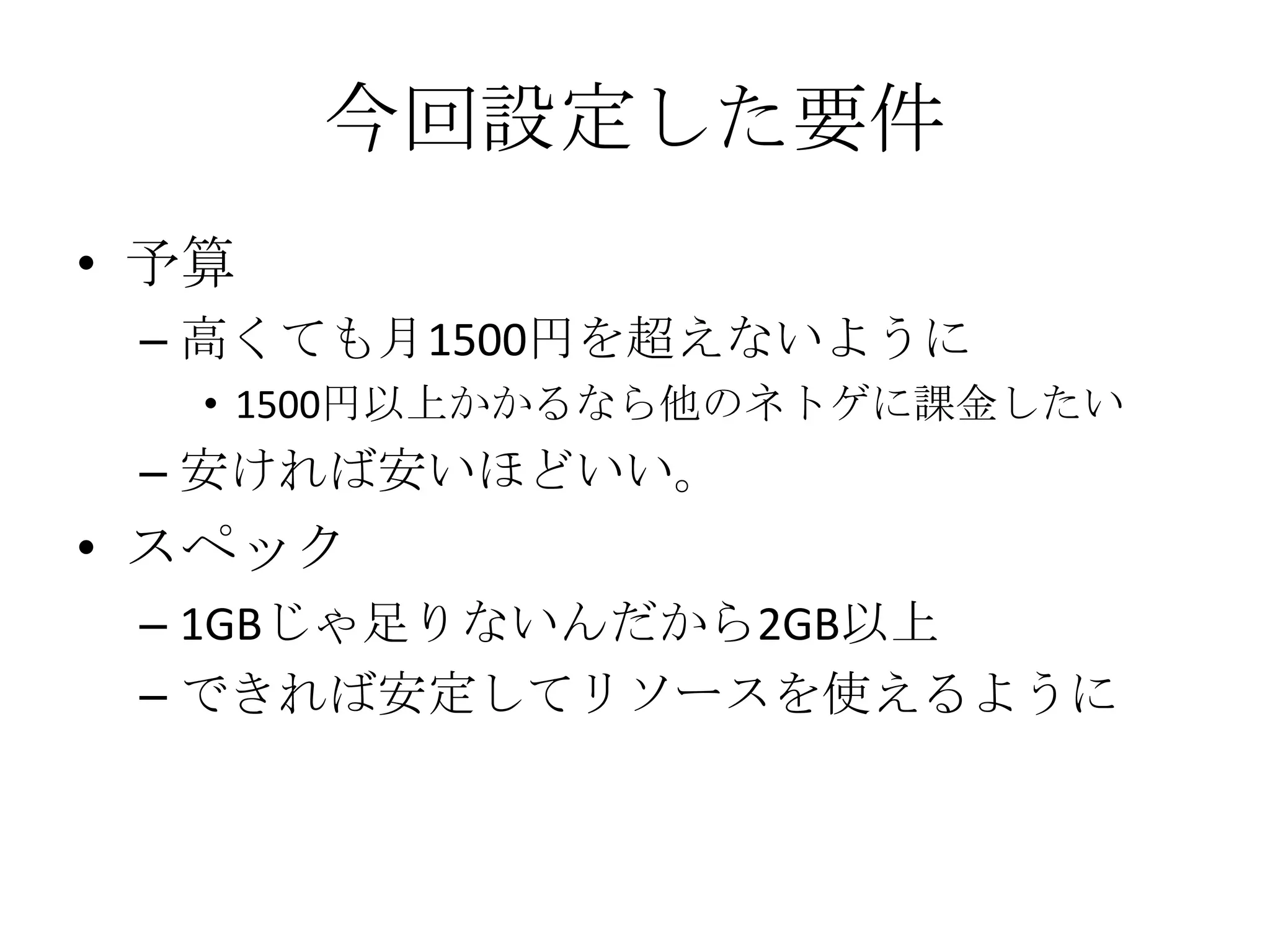 今回設定した要件
• 予算
 – 高くても月1500円を超えないように
   • 1500円以上かかるなら他のネトゲに課金したい
 – 安ければ安いほどいい。
• スペック
 – 1GBじゃ足りないんだから2GB以上
 – できれば安定してリソースを使えるように
 