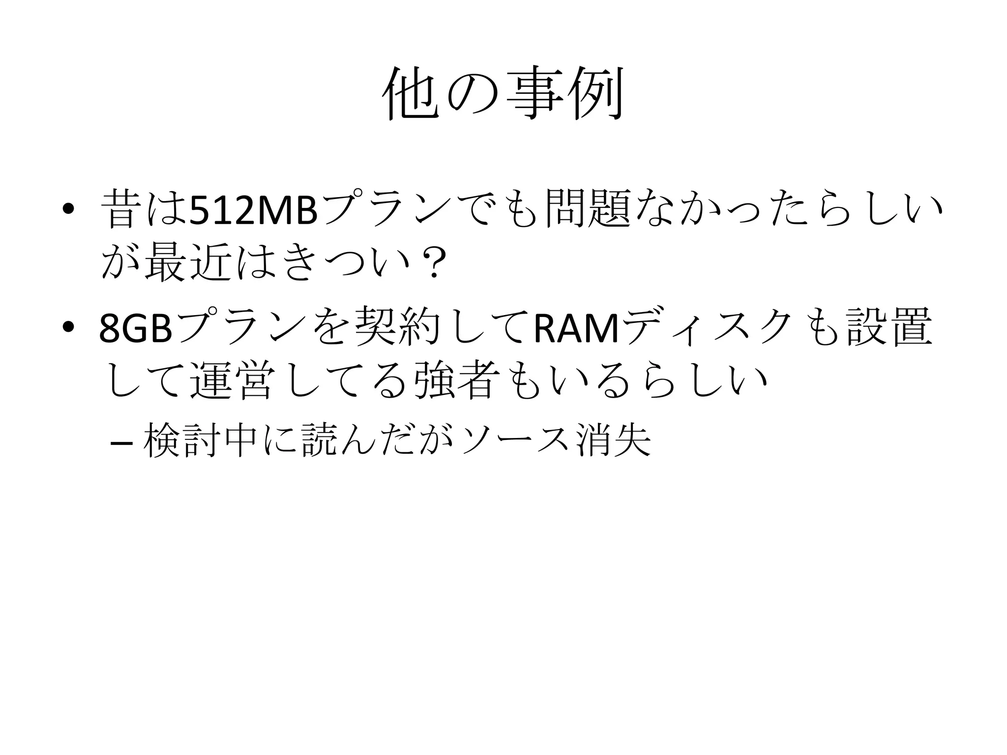 他の事例
• 昔は512MBプランでも問題なかったらしい
  が最近はきつい？
• 8GBプランを契約してRAMディスクも設置
  して運営してる強者もいるらしい
 – 検討中に読んだがソース消失
 
