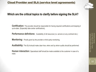 Cloud Provider and SLA (service level agreements)
IDCCloudLeadershipForum-
Sofia,16thofMay2013
MinkaFudulova
10
Which are the critical topics to clarify before signing the SLA?
Certification: The provider should be responsible for having required certifications and keeping it
up-to-date. (Especially data center certifications).
Performance definitions: Availability of all resources (i.e. servers on any continent etc.)
Monitoring: Proofs given by the provider or third party monitoring.
Auditability: The SLA should make clear how, when and by whom audits should be performed.
Human interaction: Specialized staff should be made available to the customer in case of a
need.
 
