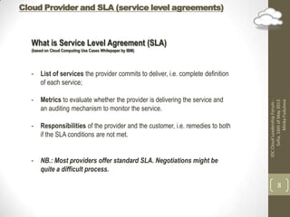 Cloud Provider and SLA (service level agreements)
IDCCloudLeadershipForum-
Sofia,16thofMay2013
MinkaFudulova
8
What is Service Level Agreement (SLA)
(based on Cloud Computing Use Cases Whitepaper by IBM)
- List of services the provider commits to deliver, i.e. complete definition
of each service;
- Metrics to evaluate whether the provider is delivering the service and
an auditing mechanism to monitor the service.
- Responsibilities of the provider and the customer, i.e. remedies to both
if the SLA conditions are not met.
- NB.: Most providers offer standard SLA. Negotiations might be
quite a difficult process.
 