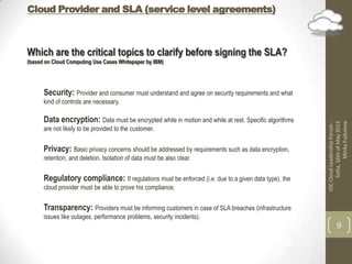 Cloud Provider and SLA (service level agreements)
IDCCloudLeadershipForum-
Sofia,16thofMay2013
MinkaFudulova
9
Which are the critical topics to clarify before signing the SLA?
(based on Cloud Computing Use Cases Whitepaper by IBM)
Security: Provider and consumer must understand and agree on security requirements and what
kind of controls are necessary.
Data encryption: Data must be encrypted while in motion and while at rest. Specific algorithms
are not likely to be provided to the customer.
Privacy: Basic privacy concerns should be addressed by requirements such as data encryption,
retention, and deletion. Isolation of data must be also clear.
Regulatory compliance: If regulations must be enforced (i.e. due to a given data type), the
cloud provider must be able to prove his compliance.
Transparency: Providers must be informing customers in case of SLA breaches (infrastructure
issues like outages, performance problems, security incidents).
 
