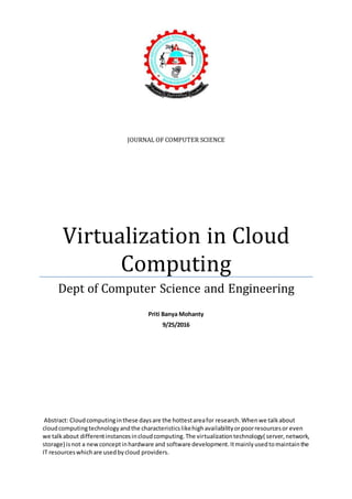 JOURNAL OF COMPUTER SCIENCE
Virtualization in Cloud
Computing
Dept of Computer Science and Engineering
Priti Banya Mohanty
9/25/2016
Abstract: Cloudcomputinginthese daysare the hottestareafor research.Whenwe talkabout
cloudcomputingtechnologyandthe characteristicslikehighavailabilityorpoorresourcesor even
we talkabout differentinstancesincloudcomputing.The virtualizationtechnology( server,network,
storage) isnot a newconceptinhardware and software development.Itmainlyusedtomaintainthe
IT resourceswhichare usedbycloud providers.
 