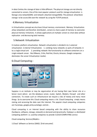 In data Centres the storage of data is little different. The physical storage are not directly
connected to servers. One of the most popular protocol used for storage virtualization is
Storage area network(SAN) and network attached storage(NAS). The protocol allow block
storage to be accessible over the network by using the TCP/IP protocol.
4.Memory Virtualization
In Virtualization concept we also have Virtual memory environment. Memory Virtualization
allow networked and therefore distributed , servers to share a pool of memory to overcome
physical memory limitations. It allows applications on multiple servers to share data without
replication and decreasing total memory.
5.Network Virtualization
It involves platform virtualization. Network virtualization is divided in to 1.external
virtualization 2.internal Virtualization. 1. combing many networks or parts of networks in
to a single virtual unit 2. providing network like functionality to software containers on a
single network server. like VMware, Critix, Red Hat, Oracle, Amazon, Google companies
dominates the server Virtualization market.
6.Cloud Computing:-
Suppose in an institute or may be organisation all are having their own Server site or a
Server room where are the database server, router, Switch, Modem, firewall and other
connectors. To create such an infrastructure we require a lots of money and many more
things. So to overcome this Cloud computing means a lot. Cloud Computing simply means
storing and accessing the data over the internet. The popular cloud computing companies
are Fusionops, google,zerto,sumologic and etc .
Cloud computing is an internet based computing with the ability to share resources
(hardware, software, storage, network) on demand and dynamically. Hadoop is a distributed
computing platform i.e. used by companies to provide CLOUD COMPUTING service
Cloud computing Services/Models:-
1.Cloud Software as Service (SAAS) [End consumer]
 