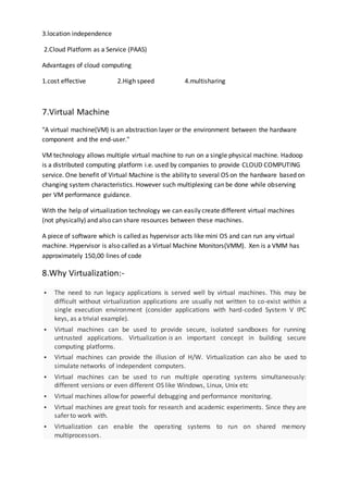 3.location independence
2.Cloud Platform as a Service (PAAS)
Advantages of cloud computing
1.cost effective 2.High speed 4.multisharing
7.Virtual Machine
"A virtual machine(VM) is an abstraction layer or the environment between the hardware
component and the end-user."
VM technology allows multiple virtual machine to run on a single physical machine. Hadoop
is a distributed computing platform i.e. used by companies to provide CLOUD COMPUTING
service. One benefit of Virtual Machine is the ability to several OS on the hardware based on
changing system characteristics. However such multiplexing can be done while observing
per VM performance guidance.
With the help of virtualization technology we can easily create different virtual machines
(not physically) and also can share resources between these machines.
A piece of software which is called as hypervisor acts like mini OS and can run any virtual
machine. Hypervisor is also called as a Virtual Machine Monitors(VMM). Xen is a VMM has
approximately 150,00 lines of code
8.Why Virtualization:-
 The need to run legacy applications is served well by virtual machines. This may be
difficult without virtualization applications are usually not written to co-exist within a
single execution environment (consider applications with hard-coded System V IPC
keys, as a trivial example).
 Virtual machines can be used to provide secure, isolated sandboxes for running
untrusted applications. Virtualization is an important concept in building secure
computing platforms.
 Virtual machines can provide the illusion of H/W. Virtualization can also be used to
simulate networks of independent computers.
 Virtual machines can be used to run multiple operating systems simultaneously:
different versions or even different OS like Windows, Linux, Unix etc
 Virtual machines allow for powerful debugging and performance monitoring.
 Virtual machines are great tools for research and academic experiments. Since they are
safer to work with.
 Virtualization can enable the operating systems to run on shared memory
multiprocessors.
 
