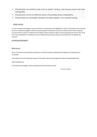  Virtualization can perform tasks such as system backup, and recovery easier and more
manageable.
 Virtualization can be an effective means of providing binary compatibility.
 Virtualization on commodity hardware has been popular in co-located hosting.
CONCLUSION:
In new computer technologywe cannot pushthe one concept back andhighlight the another. All concepts inthe computer
world are intertwined together. Without understanding the Virtualization we cannot understandthe cloud computing
concept. Andbyusingthis virtualizationtechnologyit leads to efficient usage of cloudcomputingenvironment. Also using
the cloud computing the complexityandcost of owningandoperatingcomputers and networks can be significantly
reduced.
ACKNOWLEDGEMENT:
References
Server virtualizationandnetworkvirtualizationinCloud Computing-Venkateswar Rao Vedula and Vnkateswar rao
mandapati
International journalof advanced research inComputer science andmanagement studies-kamyabkhajehel,Iran
www.wikipedia.org
Virtualizationtechnologyincloudcomputingenviroment-krishna tej kanti
resource:-internet
 