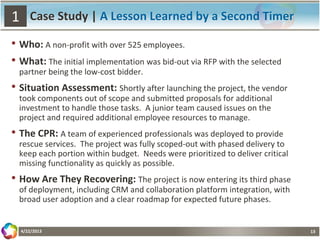 13
Case Study | A Lesson Learned by a Second Timer
• Who: A non-profit with over 525 employees.
• What: The initial implementation was bid-out via RFP with the selected
partner being the low-cost bidder.
• Situation Assessment: Shortly after launching the project, the vendor
took components out of scope and submitted proposals for additional
investment to handle those tasks. A junior team caused issues on the
project and required additional employee resources to manage.
• The CPR: A team of experienced professionals was deployed to provide
rescue services. The project was fully scoped-out with phased delivery to
keep each portion within budget. Needs were prioritized to deliver critical
missing functionality as quickly as possible.
• How Are They Recovering: The project is now entering its third phase
of deployment, including CRM and collaboration platform integration, with
broad user adoption and a clear roadmap for expected future phases.
4/22/2013
1
 