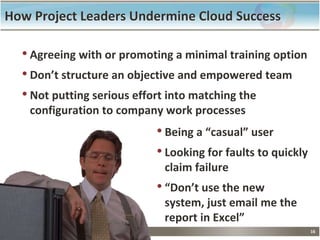 16
How Project Leaders Undermine Cloud Success
• Agreeing with or promoting a minimal training option
• Don’t structure an objective and empowered team
• Not putting serious effort into matching the
configuration to company work processes
• Being a “casual” user
• Looking for faults to quickly
claim failure
• “Don’t use the new
system, just email me the
report in Excel”
 