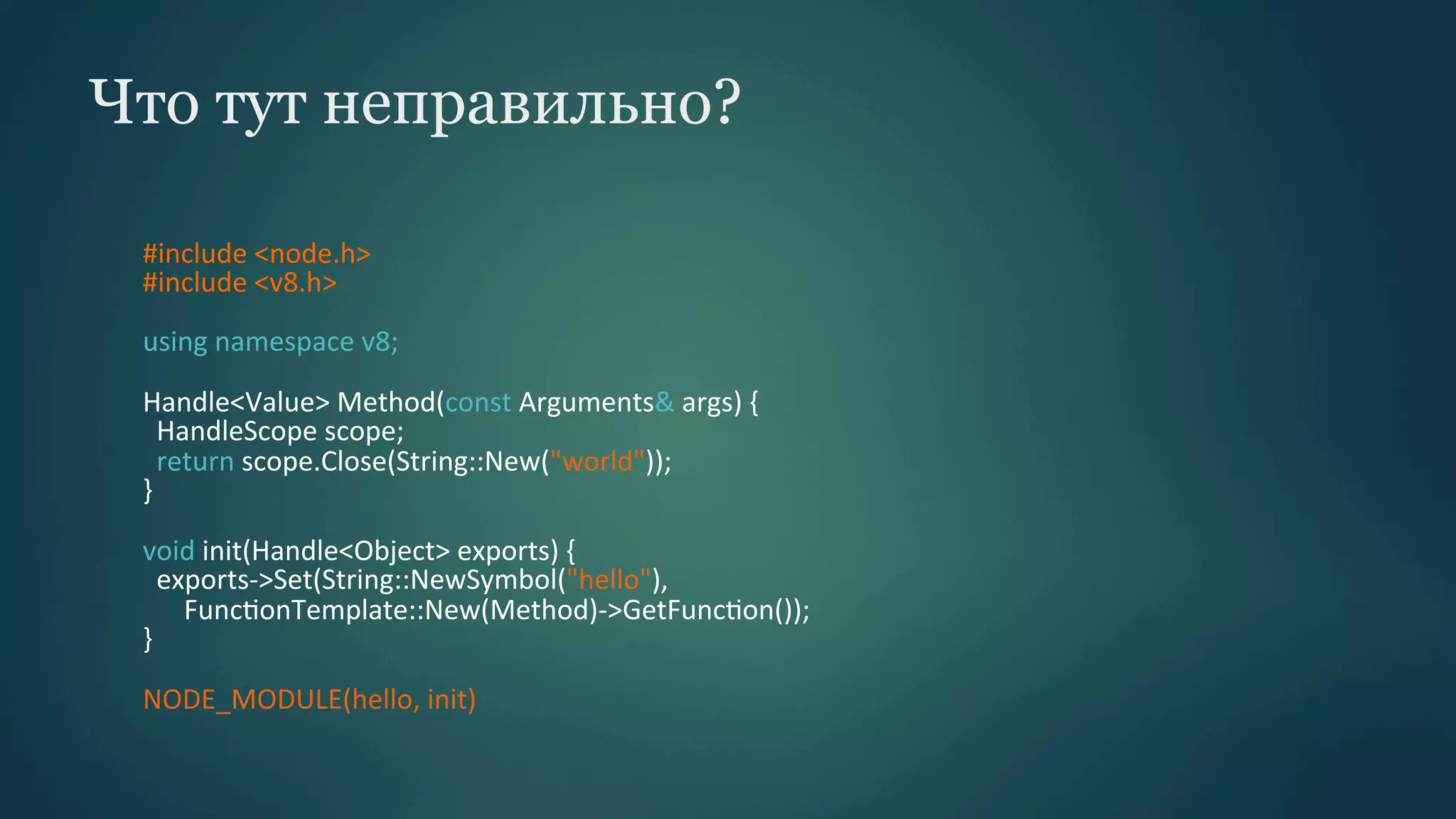 Что тут неправильно?
#include	
  <node.h>	
  
#include	
  <v8.h>	
  
	
  
using	
  namespace	
  v8;	
  
	
  
Handle<Value>	
  Method(const	
  Arguments&	
  args)	
  {	
  
	
  	
  HandleScope	
  scope;	
  
	
  	
  return	
  scope.Close(String::New("world"));	
  
}	
  
	
  
void	
  init(Handle<Object>	
  exports)	
  {	
  
	
  	
  exports-­‐>Set(String::NewSymbol("hello"),	
  
	
  	
  	
  	
  	
  	
  FuncPonTemplate::New(Method)-­‐>GetFuncPon());	
  
}	
  
	
  
NODE_MODULE(hello,	
  init)	
  

 