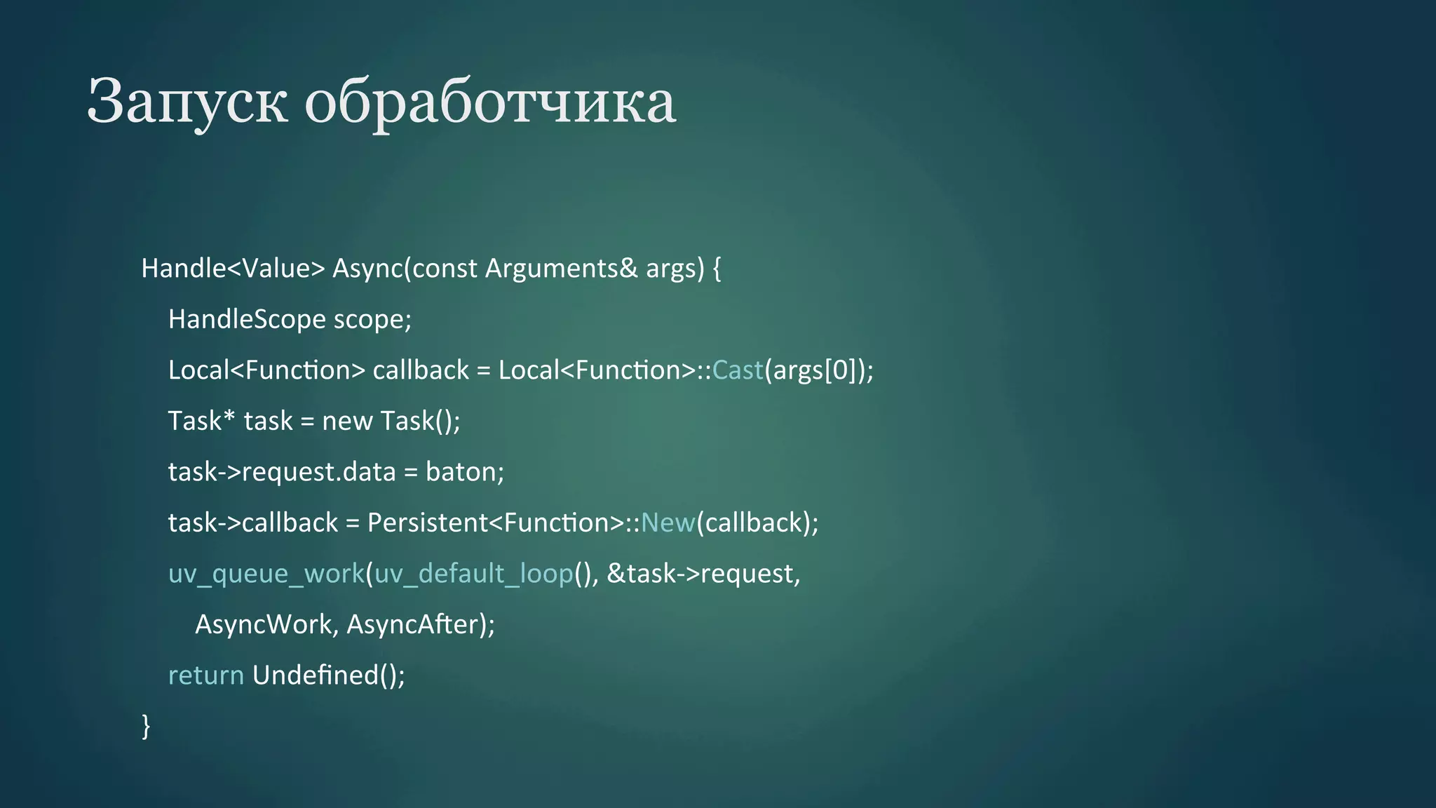 Запуск обработчика
Handle<Value>	
  Async(const	
  Arguments&	
  args)	
  {	
  
	
  	
  	
  	
  HandleScope	
  scope;	
  
	
  	
  	
  	
  Local<FuncPon>	
  callback	
  =	
  Local<FuncPon>::Cast(args[0]);	
  
	
  	
  	
  	
  Task*	
  task	
  =	
  new	
  Task();	
  
	
  	
  	
  	
  task-­‐>request.data	
  =	
  baton;	
  
	
  	
  	
  	
  task-­‐>callback	
  =	
  Persistent<FuncPon>::New(callback);	
  
	
  	
  	
  	
  uv_queue_work(uv_default_loop(),	
  &task-­‐>request,	
  
	
  	
  	
  	
  	
  	
  	
  	
  AsyncWork,	
  AsyncAber);	
  
	
  	
  	
  	
  return	
  Undeﬁned();	
  
}	
  

 