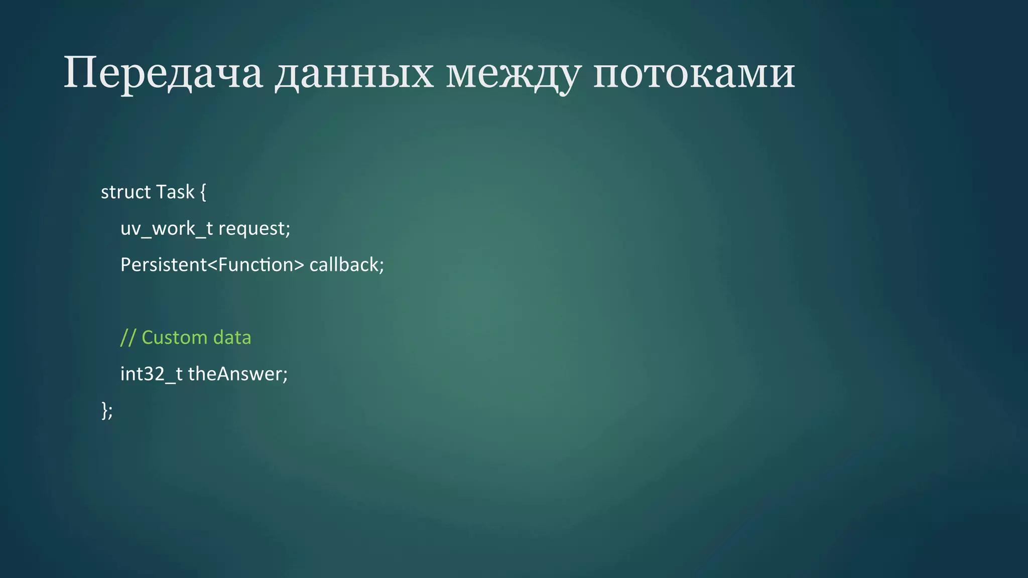Передача данных между потоками
struct	
  Task	
  {	
  
	
  	
  	
  	
  uv_work_t	
  request;	
  
	
  	
  	
  	
  Persistent<FuncPon>	
  callback;	
  
	
  	
  	
  	
  	
  
	
  	
  	
  	
  //	
  Custom	
  data	
  
	
  	
  	
  	
  int32_t	
  theAnswer;	
  
};	
  

 