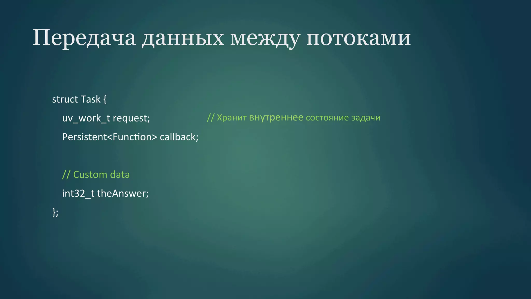 Передача данных между потоками
struct	
  Task	
  {	
  
	
  	
  	
  	
  uv_work_t	
  request;	
  	
  	
  	
  	
  	
  	
  	
  	
  	
  	
  	
  	
  	
  	
  	
  	
  	
  	
  	
  	
  	
  	
  //	
  Хранит	
  внутреннее	
  состояние	
  задачи
	
  
	
  	
  	
  	
  Persistent<FuncPon>	
  callback;	
  
	
  	
  	
  	
  	
  
	
  	
  	
  	
  //	
  Custom	
  data	
  
	
  	
  	
  	
  int32_t	
  theAnswer;	
  
};	
  

 