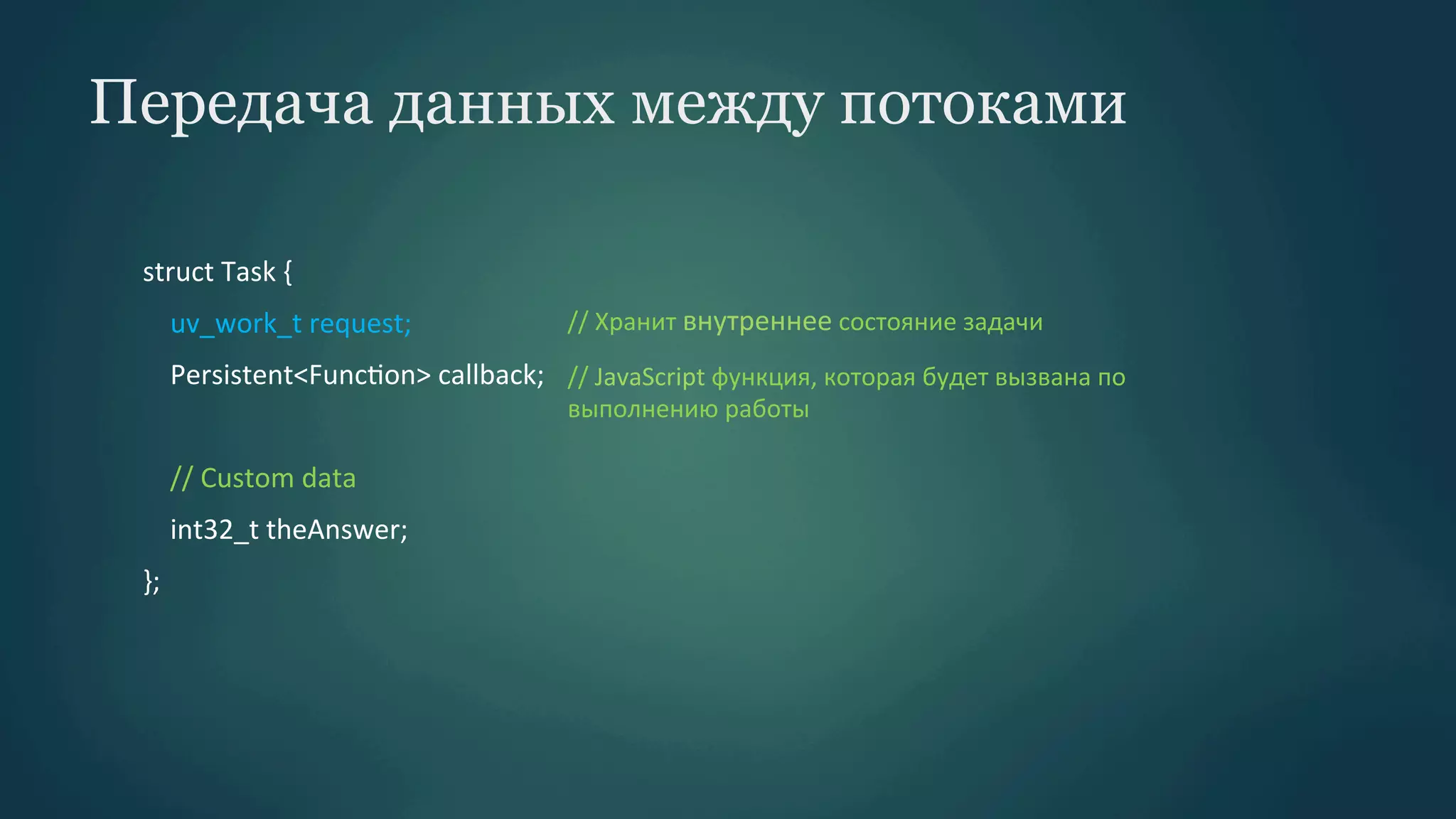 Передача данных между потоками
struct	
  Task	
  {	
  
	
  	
  	
  	
  uv_work_t	
  request;	
  

//	
  Хранит	
  внутреннее	
  состояние	
  задачи

	
  	
  	
  	
  Persistent<FuncPon>	
  callback;	
   //	
  JavaScript	
  функция,	
  которая	
  будет	
  вызвана	
  по	
  
	
  	
  	
  	
  	
  
	
  	
  	
  	
  //	
  Custom	
  data	
  
	
  	
  	
  	
  int32_t	
  theAnswer;	
  
};	
  

выполнению	
  работы	
  

 