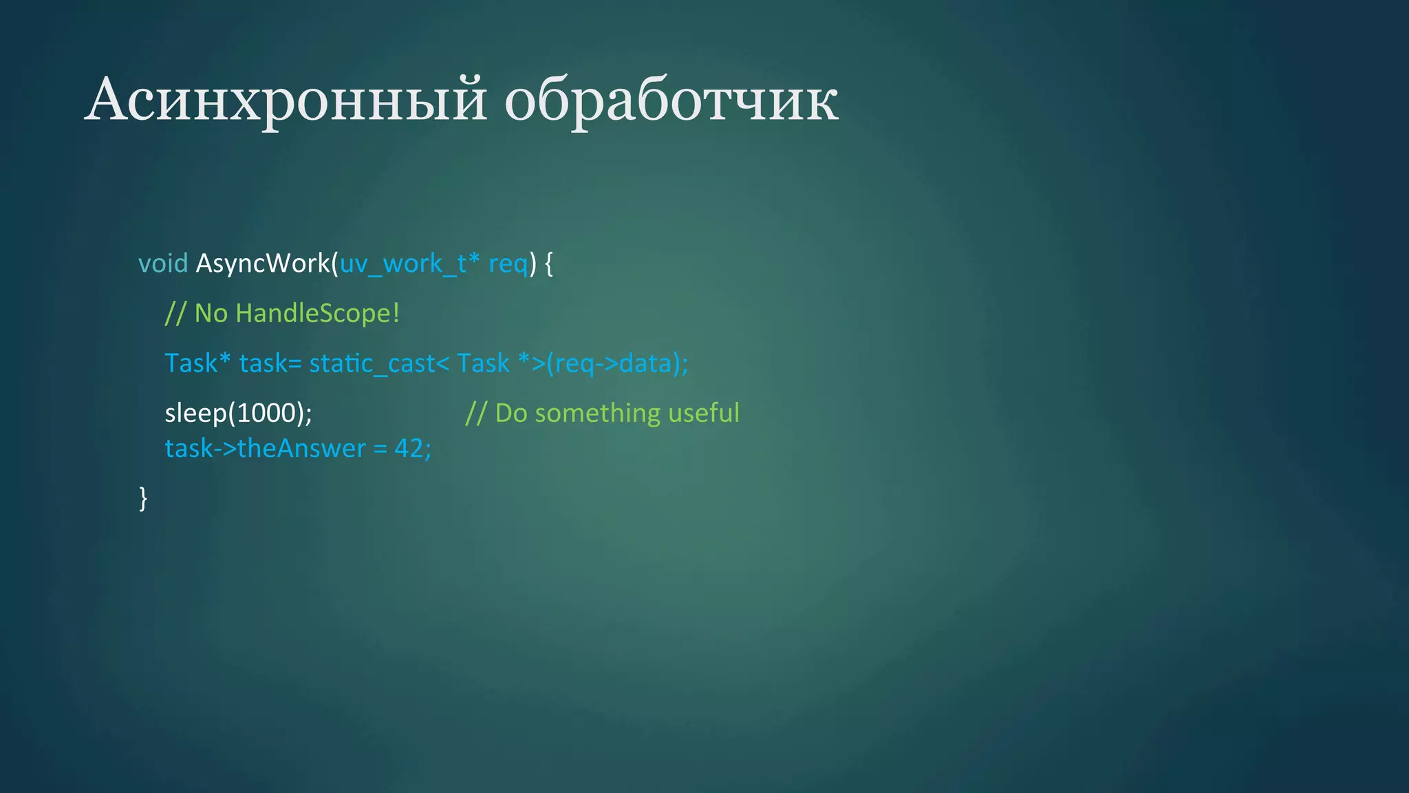 Асинхронный обработчик
void	
  AsyncWork(uv_work_t*	
  req)	
  {	
  
	
  	
  	
  	
  //	
  No	
  HandleScope!	
  
	
  	
  	
  	
  Task*	
  task=	
  staPc_cast<	
  Task	
  *>(req-­‐>data);	
  
	
  	
  	
  	
  sleep(1000);	
  	
  	
  	
  	
  	
  	
  	
  	
  	
  	
  	
  	
  	
  	
  	
  	
  	
  	
  	
  	
  	
  	
  //	
  Do	
  something	
  useful	
  
	
  	
  	
  	
  task-­‐>theAnswer	
  =	
  42;	
  
}	
  

 