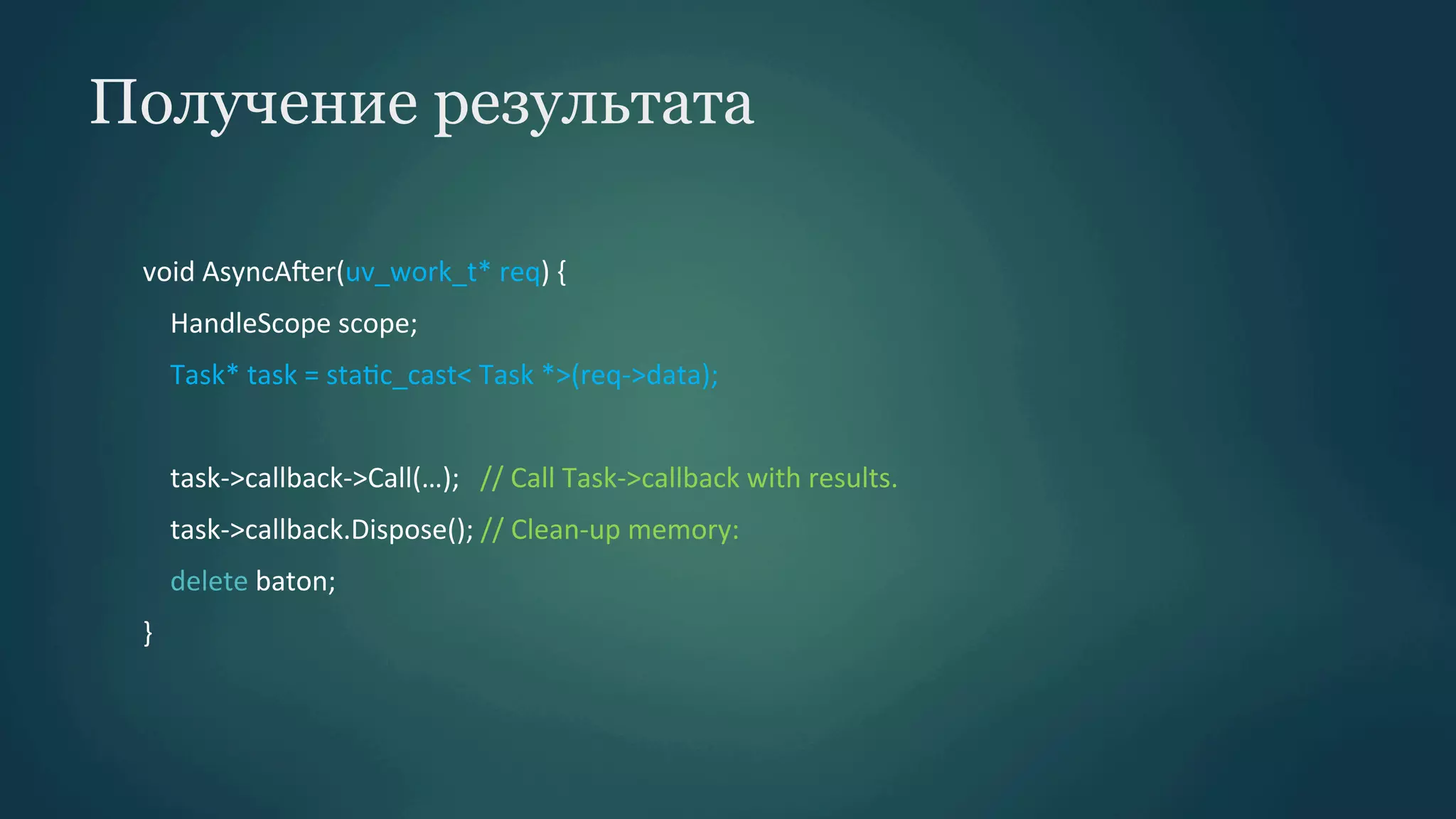 Получение результата
void	
  AsyncAber(uv_work_t*	
  req)	
  {	
  
	
  	
  	
  	
  HandleScope	
  scope;	
  
	
  	
  	
  	
  Task*	
  task	
  =	
  staPc_cast<	
  Task	
  *>(req-­‐>data);	
  
	
  
	
  	
  	
  	
  task-­‐>callback-­‐>Call(…);	
  	
  	
  //	
  Call	
  Task-­‐>callback	
  with	
  results.	
  
	
  	
  	
  	
  task-­‐>callback.Dispose();	
  //	
  Clean-­‐up	
  memory:	
  
	
  	
  	
  	
  delete	
  baton;	
  
}	
  

 