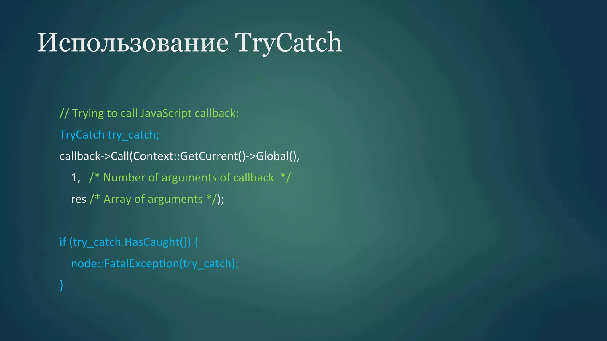 Использование TryCatch
//	
  Trying	
  to	
  call	
  JavaScript	
  callback:	
  
TryCatch	
  try_catch;	
  
callback-­‐>Call(Context::GetCurrent()-­‐>Global(),	
  	
  
	
  	
  	
  	
  1,	
  	
  	
  /*	
  Number	
  of	
  arguments	
  of	
  callback	
  	
  */	
  	
  
	
  	
  	
  	
  res	
  /*	
  Array	
  of	
  arguments	
  */);	
  
	
  
if	
  (try_catch.HasCaught())	
  {	
  
	
  	
  	
  	
  node::FatalExcepPon(try_catch);	
  
}	
  

 